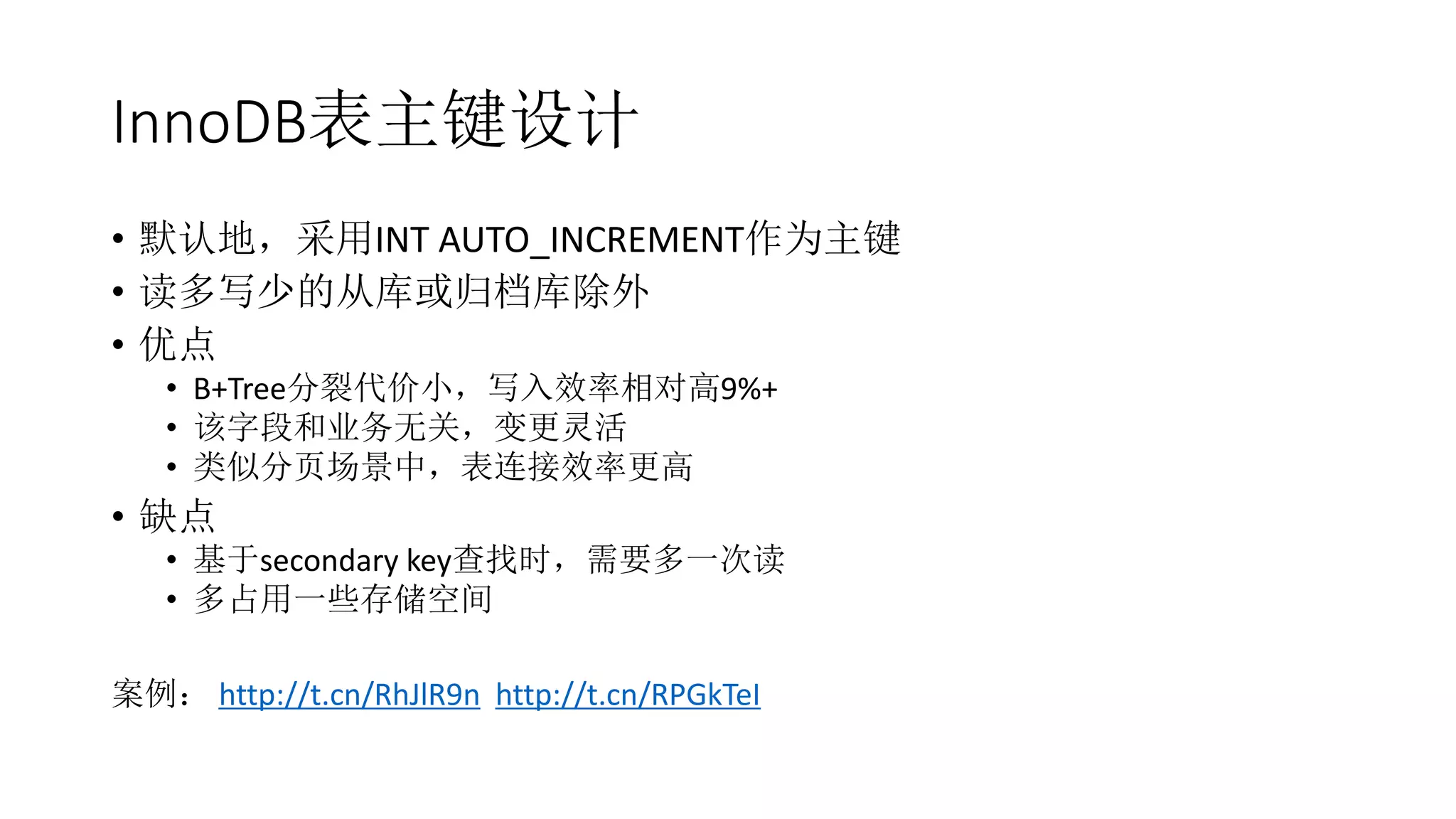 InnoDB表主键设计
• 默认地，采用INT AUTO_INCREMENT作为主键
• 读多写少的从库或归档库除外
• 优点
• B+Tree分裂代价小，写入效率相对高9%+
• 该字段和业务无关，变更灵活
• 类似分页场景中，表连接效率更高
• 缺点
• 基于secondary key查找时，需要多一次读
• 多占用一些存储空间
案例： http://t.cn/RhJlR9n http://t.cn/RPGkTeI
 