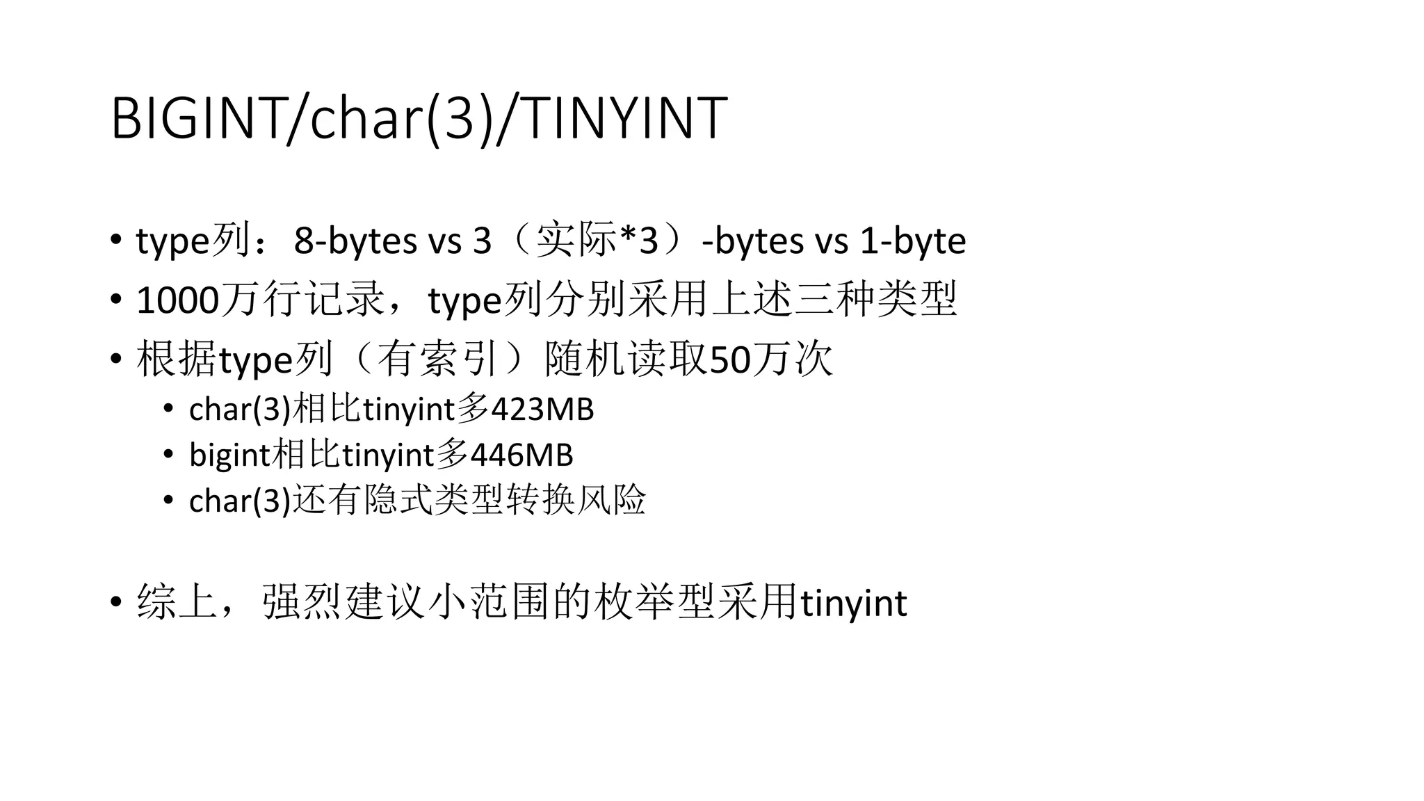 BIGINT/char(3)/TINYINT
• type列：8-bytes vs 3（实际*3）-bytes vs 1-byte
• 1000万行记录，type列分别采用上述三种类型
• 根据type列（有索引）随机读取50万次
• char(3)相比tinyint多423MB
• bigint相比tinyint多446MB
• char(3)还有隐式类型转换风险
• 综上，强烈建议小范围的枚举型采用tinyint
 