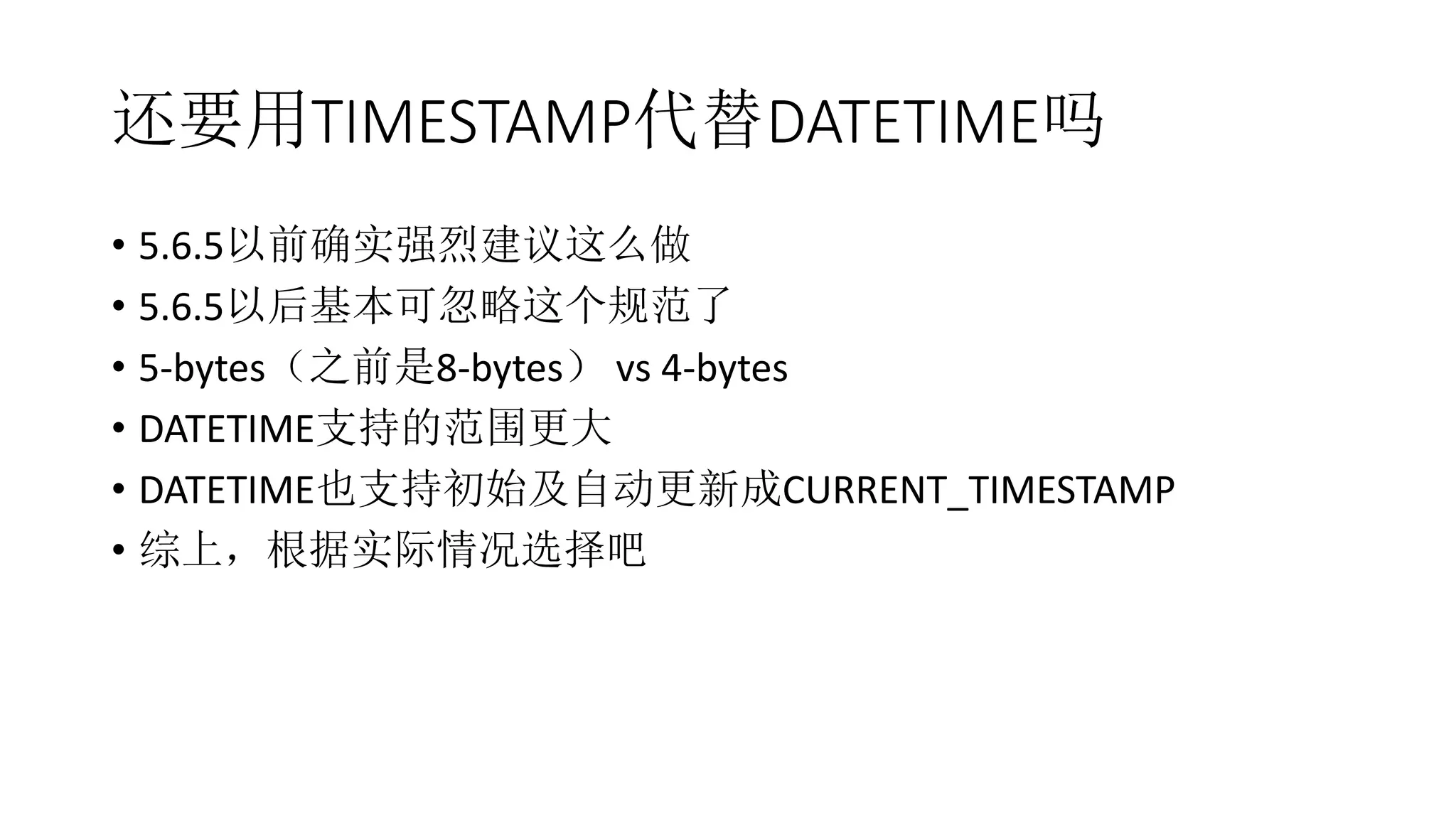 还要用TIMESTAMP代替DATETIME吗
• 5.6.5以前确实强烈建议这么做
• 5.6.5以后基本可忽略这个规范了
• 5-bytes（之前是8-bytes） vs 4-bytes
• DATETIME支持的范围更大
• DATETIME也支持初始及自动更新成CURRENT_TIMESTAMP
• 综上，根据实际情况选择吧
 