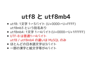 utf8 と utf8mb4utf8 と utf8mb4
utf8: 1文字 1〜3バイト (U+0000〜U+FFFF)
utf8mb3 という別名あり
utf8mb4: 1文字 1〜4バイト(U+0000〜U+1FFFFF)
UTF-8 は普通1〜4バイト
utf8 / utf8mb4 の違いは MySQL のみ
ほとんどの日本語文字は3バイト
一部の漢字と絵文字等が4バイト
 