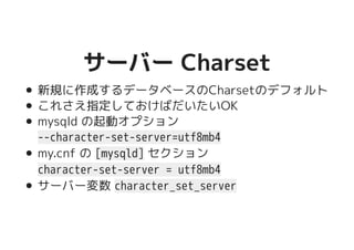 サーバー Charsetサーバー Charset
新規に作成するデータベースのCharsetのデフォルト
これさえ指定しておけばだいたいOK
mysqld の起動オプション
--character-set-server=utf8mb4
my.cnf の [mysqld] セクション
character-set-server = utf8mb4
サーバー変数 character_set_server
 