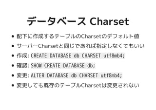 データベース Charsetデータベース Charset
配下に作成するテーブルのCharsetのデフォルト値
サーバーCharsetと同じであれば指定しなくてもいい
作成: CREATE DATABASE db CHARSET utf8mb4;
確認: SHOW CREATE DATABASE db;
変更: ALTER DATABASE db CHARSET utf8mb4;
変更しても既存のテーブルCharsetは変更されない
 