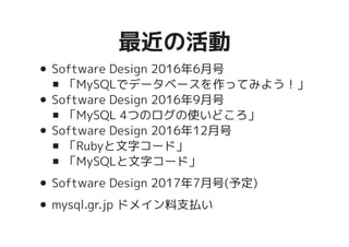 最近の活動最近の活動
Software Design 2016年6月号
「MySQLでデータベースを作ってみよう！」
Software Design 2016年9月号
「MySQL 4つのログの使いどころ」
Software Design 2016年12月号
「Rubyと文字コード」
「MySQLと文字コード」
Software Design 2017年7月号(予定)
mysql.gr.jp ドメイン料支払い
 