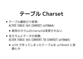 テーブル Charsetテーブル Charset
テーブル属性だけ変更:
ALTER TABLE tbl CHARSET utf8mb4;
既存のカラムのcharsetは変更されない
全カラムとデータの変換:
ALTER TABLE tbl CONVERT TO CHARSET utf8mb4;
utf8 で作ってしまったテーブルを utf8mb4 に変
換とか
 