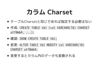 カラム Charsetカラム Charset
テーブルCharsetと同じであれば指定する必要はない
作成: CREATE TABLE tbl (col VARCHAR(10) CHARSET
utf8mb4, ...);
確認: SHOW CREATE TABLE tbl;
変更: ALTER TABLE tbl MODIFY col VARCHAR(10)
CHARSET utf8mb4;
変更するとカラム内のデータも変換される
 