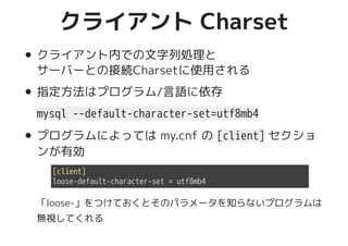 クライアント Charsetクライアント Charset
クライアント内での文字列処理と
サーバーとの接続Charsetに使用される
指定方法はプログラム/言語に依存
mysql --default-character-set=utf8mb4
プログラムによっては my.cnf の [client] セクショ
ンが有効
「loose-」をつけておくとそのパラメータを知らないプログラムは
無視してくれる
[client]
loose-default-character-set = utf8mb4
 
