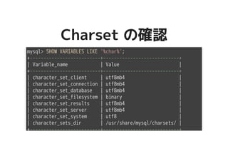 Charset の確認Charset の確認
mysql> SHOW VARIABLES LIKE '%char%';
+--------------------------+----------------------------+
| Variable_name | Value |
+--------------------------+----------------------------+
| character_set_client | utf8mb4 |
| character_set_connection | utf8mb4 |
| character_set_database | utf8mb4 |
| character_set_filesystem | binary |
| character_set_results | utf8mb4 |
| character_set_server | utf8mb4 |
| character_set_system | utf8 |
| character_sets_dir | /usr/share/mysql/charsets/ |
+--------------------------+----------------------------+
 