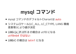 mysql コマンドmysql コマンド
mysql コマンドのデフォルトCharsetは auto
システムロケール(LC_ALL, LC_CTYPE, LANG 環境
変数等)により値が決定
LANG=ja_JP.UTF-8 の場合は utf8 になる
utf8mb4 ではない
LANG=C の場合は latin1 になる
 