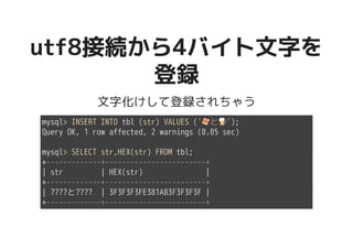 utf8接続から4バイト文字をutf8接続から4バイト文字を
登録登録
文字化けして登録されちゃう
mysql> INSERT INTO tbl (str) VALUES ('�������������������と�����������������');
Query OK, 1 row affected, 2 warnings (0.05 sec)
mysql> SELECT str,HEX(str) FROM tbl;
+-------------+------------------------+
| str | HEX(str) |
+-------------+------------------------+
| ????と???? | 3F3F3F3FE381A83F3F3F3F |
+-------------+------------------------+
 