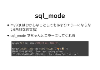 sql_modesql_mode
MySQLはおかしなことしてもあまりエラーにならな
い(余計なお世話)
sql_mode でちゃんとエラーにしてくれる
mysql> SET sql_mode='STRICT_ALL_TABLES';
mysql> INSERT INTO tbl (str) VALUES ('�������������������と�����������������');
ERROR 1366 (HY000): Incorrect string value:
'xF0x9Fx8DxA3xE3x81...' for column 'str' at row 1
 