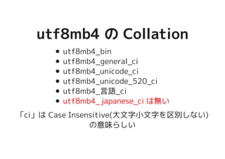 utf8mb4 の Collationutf8mb4 の Collation
utf8mb4_bin
utf8mb4_general_ci
utf8mb4_unicode_ci
utf8mb4_unicode_520_ci
utf8mb4_言語_ci
utf8mb4_japanese_ci は無い
「ci」は Case Insensitive(大文字小文字を区別しない)
の意味らしい
 