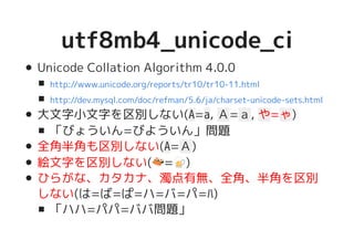 utf8mb4_unicode_ciutf8mb4_unicode_ci
Unicode Collation Algorithm 4.0.0
大文字小文字を区別しない(A=a, Ａ=ａ, や=ゃ)
「びょういん=びよういん」問題
全角半角も区別しない(A=Ａ)
絵文字を区別しない(�������������������=�����������������)
ひらがな、カタカナ、濁点有無、全角、半角を区別
しない(は=ば=ぱ=ハ=バ=パ=ﾊ)
「ハハ=パパ=ババ問題」
http://www.unicode.org/reports/tr10/tr10-11.html
http://dev.mysql.com/doc/refman/5.6/ja/charset-unicode-sets.html
 