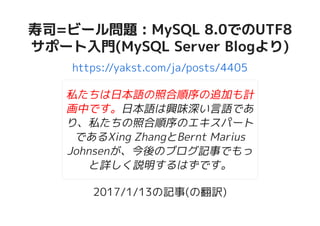 寿司=ビール問題 : MySQL 8.0でのUTF8寿司=ビール問題 : MySQL 8.0でのUTF8
サポート入門(MySQL Server Blogより)サポート入門(MySQL Server Blogより)
https://yakst.com/ja/posts/4405
私たちは日本語の照合順序の追加も計
画中です。日本語は興味深い言語であ
り、私たちの照合順序のエキスパート
であるXing ZhangとBernt Marius
Johnsenが、今後のブログ記事でもっ
と詳しく説明するはずです。
2017/1/13の記事(の翻訳)
 