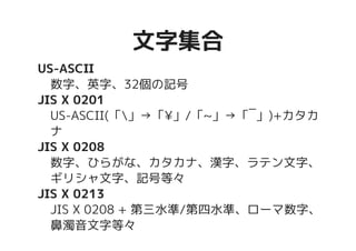 文字集合文字集合
US-ASCII
数字、英字、32個の記号
JIS X 0201
US-ASCII(「」→「¥」/「~」→「‾」)+カタカ
ナ
JIS X 0208
数字、ひらがな、カタカナ、漢字、ラテン文字、
ギリシャ文字、記号等々
JIS X 0213
JIS X 0208 + 第三水準/第四水準、ローマ数字、
鼻濁音文字等々
 