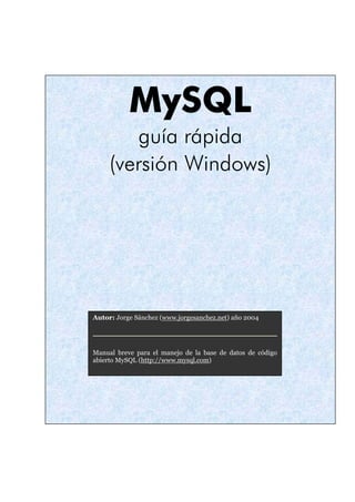 MySQL
guía rápida
(versión Windows)
Autor: Jorge Sánchez (www.jorgesanchez.net) año 2004
Manual breve para el manejo de la base de datos de código
abierto MySQL (http://www.mysql.com)
 