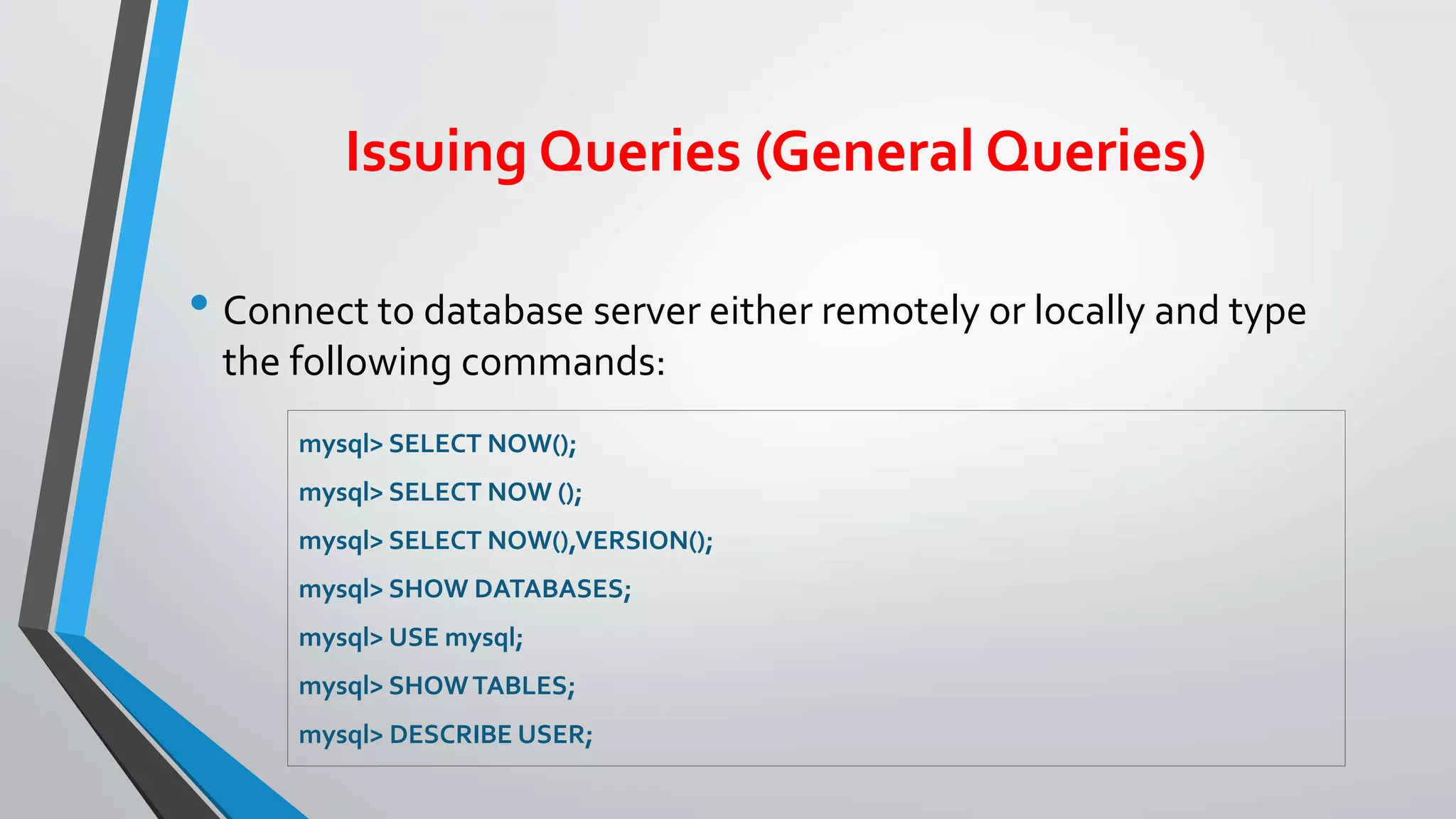 Issuing Queries (General Queries)
• Connect to database server either remotely or locally and type
the following commands:
mysql> SELECT NOW();
mysql> SELECT NOW ();
mysql> SELECT NOW(),VERSION();
mysql> SHOW DATABASES;
mysql> USE mysql;
mysql> SHOWTABLES;
mysql> DESCRIBE USER;
 