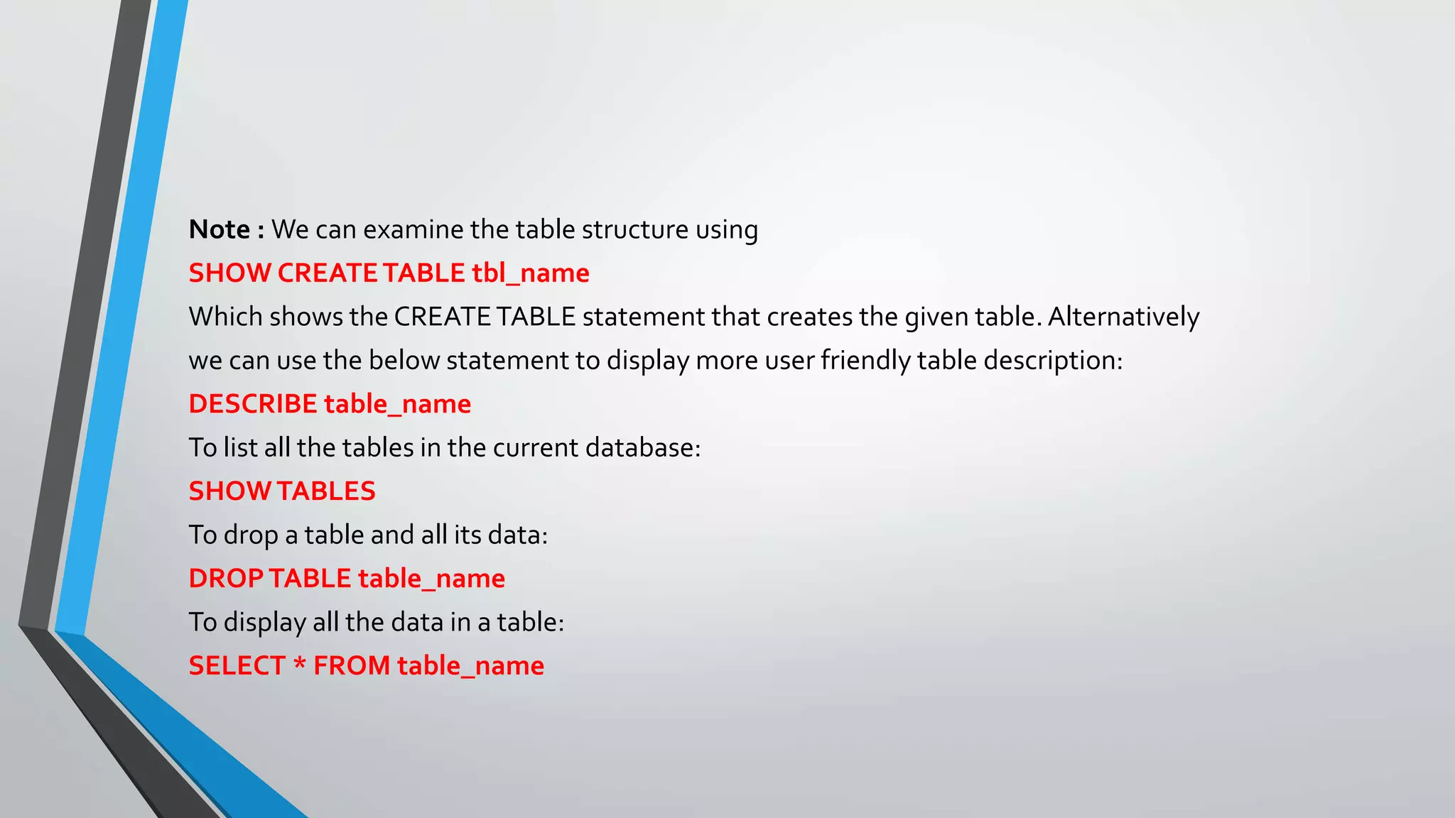 Note : We can examine the table structure using
SHOW CREATETABLE tbl_name
Which shows the CREATETABLE statement that creates the given table. Alternatively
we can use the below statement to display more user friendly table description:
DESCRIBE table_name
To list all the tables in the current database:
SHOWTABLES
To drop a table and all its data:
DROPTABLE table_name
To display all the data in a table:
SELECT * FROM table_name
 