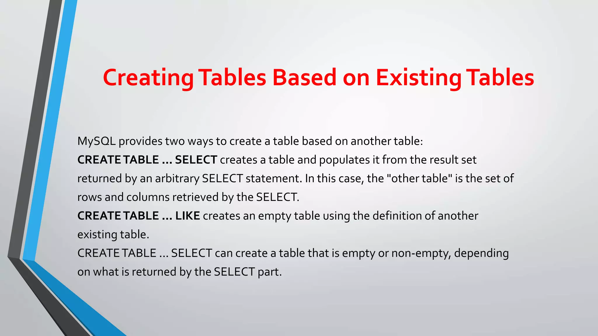 CreatingTables Based on ExistingTables
MySQL provides two ways to create a table based on another table:
CREATETABLE ... SELECT creates a table and populates it from the result set
returned by an arbitrary SELECT statement. In this case, the "other table" is the set of
rows and columns retrieved by the SELECT.
CREATETABLE ... LIKE creates an empty table using the definition of another
existing table.
CREATETABLE ... SELECT can create a table that is empty or non-empty, depending
on what is returned by the SELECT part.
 