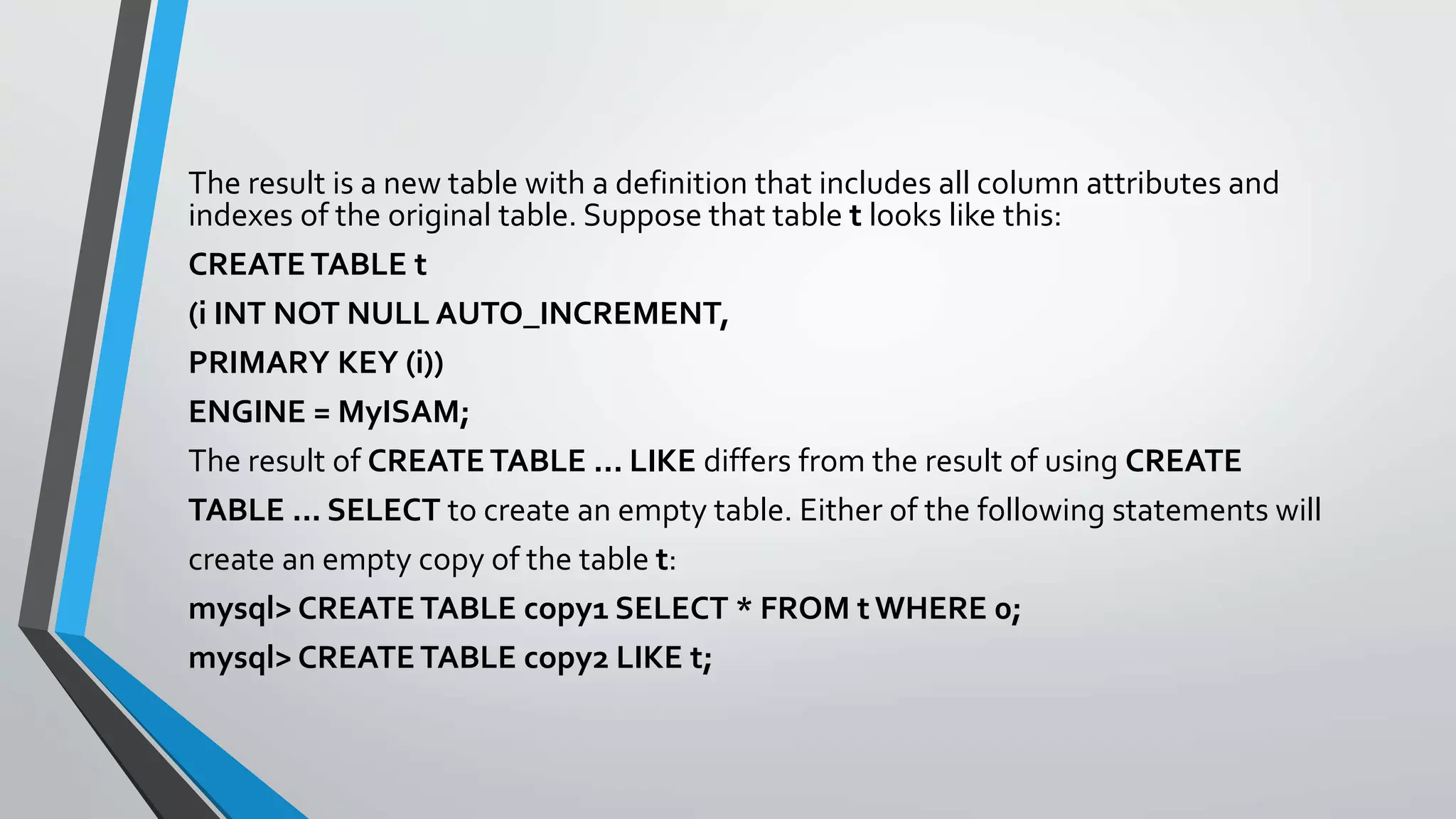The result is a new table with a definition that includes all column attributes and
indexes of the original table. Suppose that table t looks like this:
CREATETABLE t
(i INT NOT NULL AUTO_INCREMENT,
PRIMARY KEY (i))
ENGINE = MyISAM;
The result of CREATE TABLE ... LIKE differs from the result of using CREATE
TABLE ... SELECT to create an empty table. Either of the following statements will
create an empty copy of the table t:
mysql> CREATE TABLE copy1 SELECT * FROM t WHERE 0;
mysql> CREATE TABLE copy2 LIKE t;
 