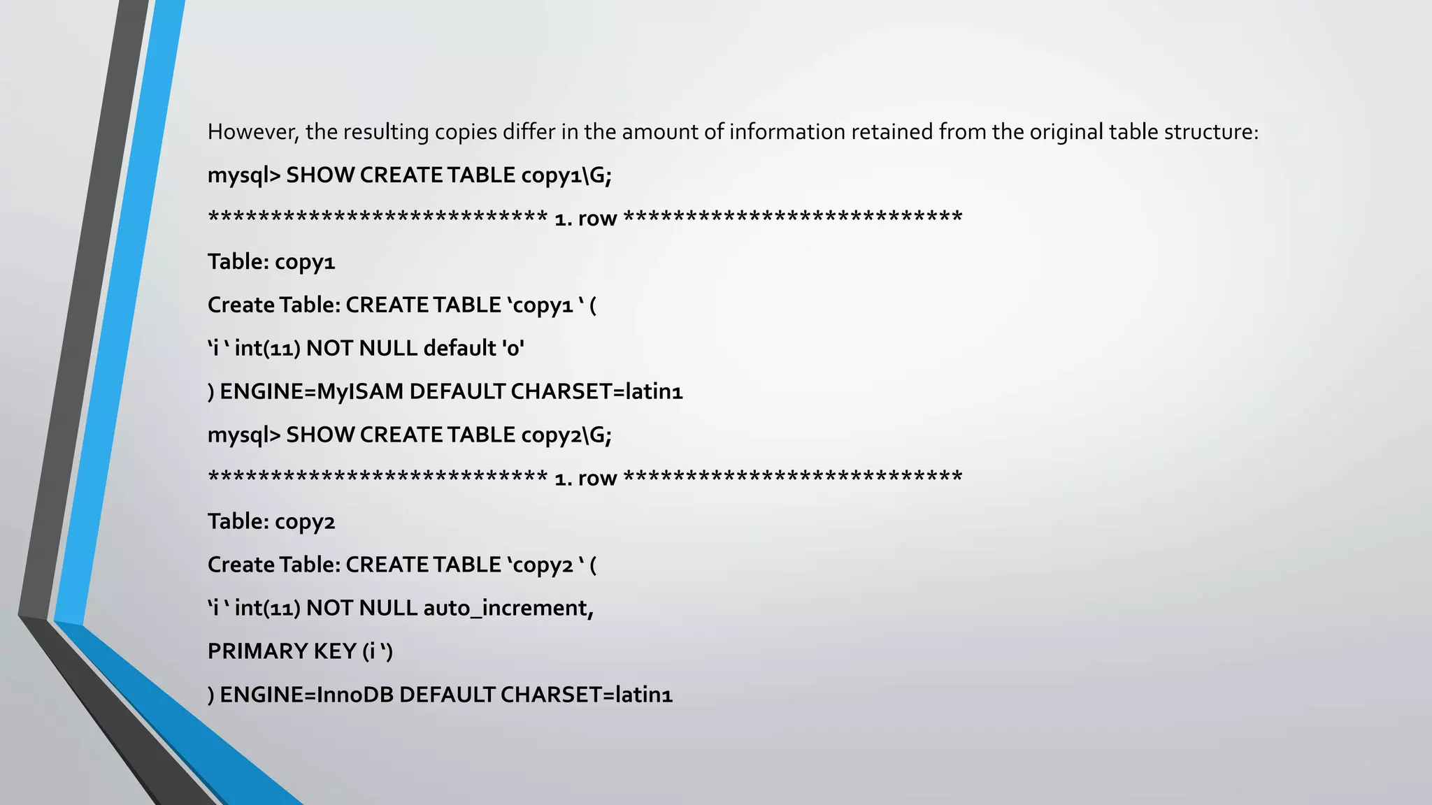 However, the resulting copies differ in the amount of information retained from the original table structure:
mysql> SHOW CREATETABLE copy1G;
*************************** 1. row ***************************
Table: copy1
Create Table: CREATETABLE ‘copy1 ‘ (
‘i ‘ int(11) NOT NULL default '0'
) ENGINE=MyISAM DEFAULT CHARSET=latin1
mysql> SHOW CREATETABLE copy2G;
*************************** 1. row ***************************
Table: copy2
Create Table: CREATETABLE ‘copy2 ‘ (
‘i ‘ int(11) NOT NULL auto_increment,
PRIMARY KEY (i ‘)
) ENGINE=InnoDB DEFAULT CHARSET=latin1
 