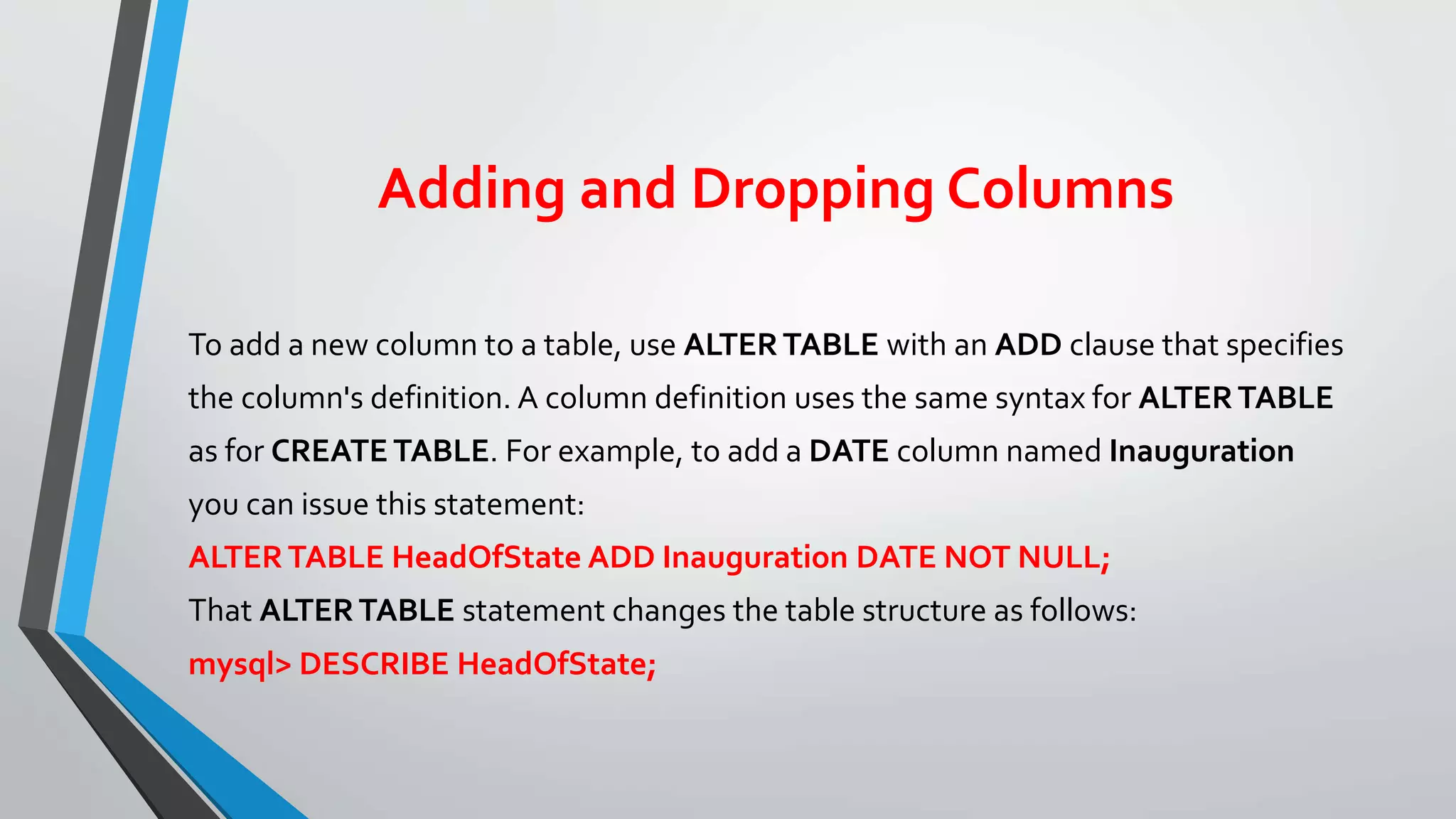 Adding and Dropping Columns
To add a new column to a table, use ALTERTABLE with an ADD clause that specifies
the column's definition. A column definition uses the same syntax for ALTERTABLE
as for CREATE TABLE. For example, to add a DATE column named Inauguration
you can issue this statement:
ALTERTABLE HeadOfState ADD Inauguration DATE NOT NULL;
That ALTERTABLE statement changes the table structure as follows:
mysql> DESCRIBE HeadOfState;
 