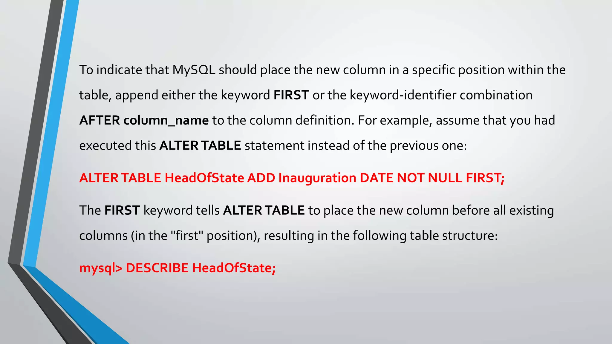To indicate that MySQL should place the new column in a specific position within the
table, append either the keyword FIRST or the keyword-identifier combination
AFTER column_name to the column definition. For example, assume that you had
executed this ALTERTABLE statement instead of the previous one:
ALTERTABLE HeadOfState ADD Inauguration DATE NOT NULL FIRST;
The FIRST keyword tells ALTERTABLE to place the new column before all existing
columns (in the "first" position), resulting in the following table structure:
mysql> DESCRIBE HeadOfState;
 