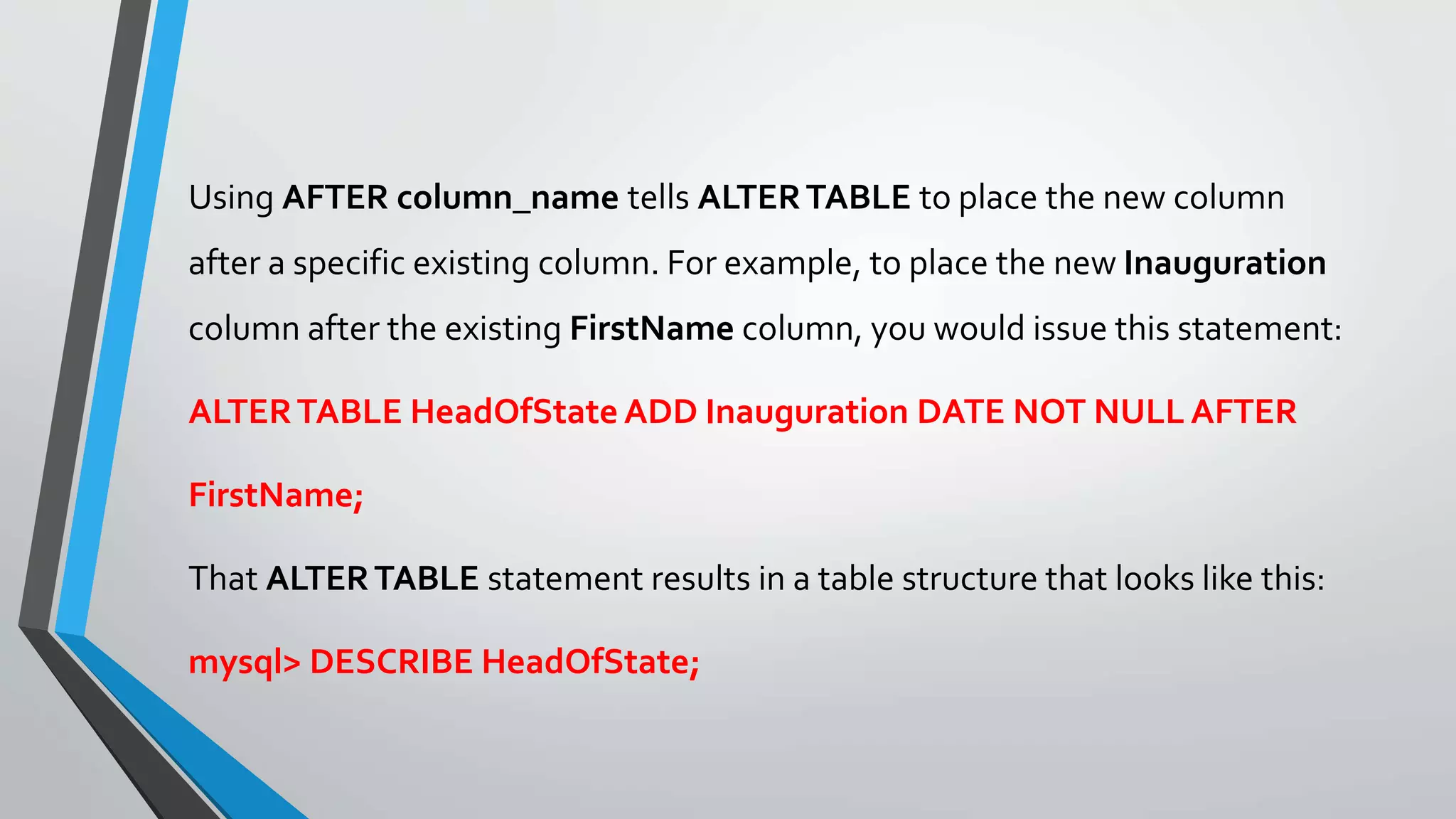 Using AFTER column_name tells ALTERTABLE to place the new column
after a specific existing column. For example, to place the new Inauguration
column after the existing FirstName column, you would issue this statement:
ALTERTABLE HeadOfState ADD Inauguration DATE NOT NULL AFTER
FirstName;
That ALTERTABLE statement results in a table structure that looks like this:
mysql> DESCRIBE HeadOfState;
 