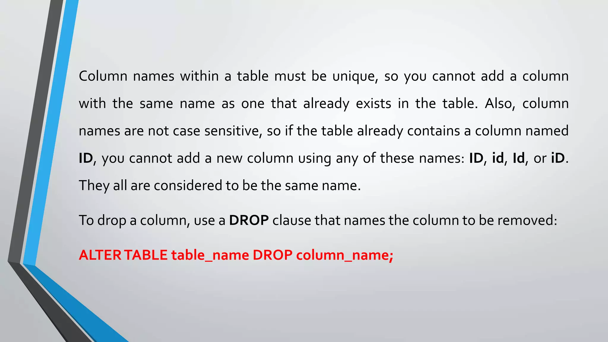 Column names within a table must be unique, so you cannot add a column
with the same name as one that already exists in the table. Also, column
names are not case sensitive, so if the table already contains a column named
ID, you cannot add a new column using any of these names: ID, id, Id, or iD.
They all are considered to be the same name.
To drop a column, use a DROP clause that names the column to be removed:
ALTERTABLE table_name DROP column_name;
 