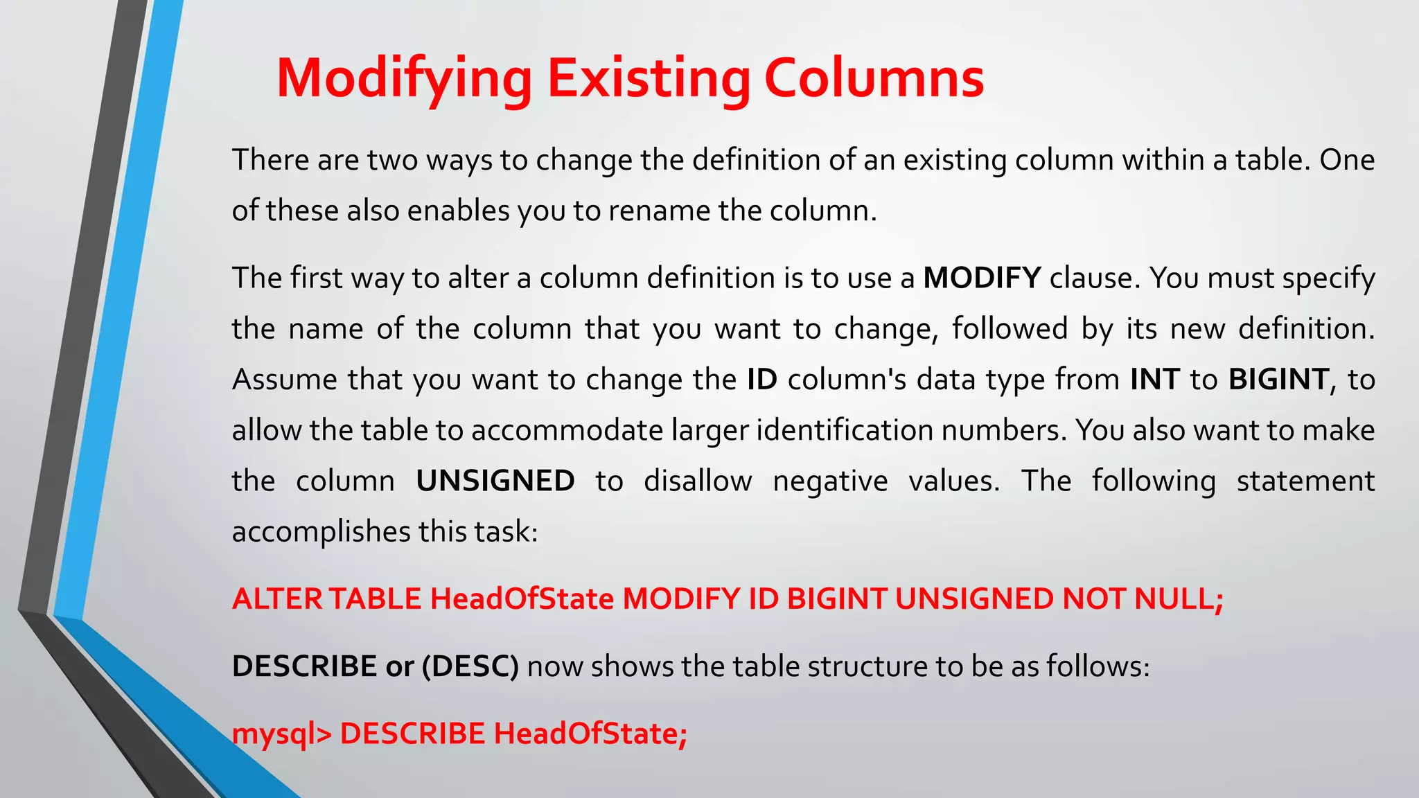 Modifying Existing Columns
There are two ways to change the definition of an existing column within a table. One
of these also enables you to rename the column.
The first way to alter a column definition is to use a MODIFY clause. You must specify
the name of the column that you want to change, followed by its new definition.
Assume that you want to change the ID column's data type from INT to BIGINT, to
allow the table to accommodate larger identification numbers. You also want to make
the column UNSIGNED to disallow negative values. The following statement
accomplishes this task:
ALTERTABLE HeadOfState MODIFY ID BIGINT UNSIGNED NOT NULL;
DESCRIBE or (DESC) now shows the table structure to be as follows:
mysql> DESCRIBE HeadOfState;
 