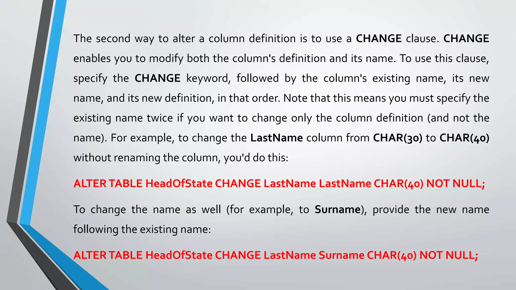 The second way to alter a column definition is to use a CHANGE clause. CHANGE
enables you to modify both the column's definition and its name. To use this clause,
specify the CHANGE keyword, followed by the column's existing name, its new
name, and its new definition, in that order. Note that this means you must specify the
existing name twice if you want to change only the column definition (and not the
name). For example, to change the LastName column from CHAR(30) to CHAR(40)
without renaming the column, you'd do this:
ALTERTABLE HeadOfState CHANGE LastName LastName CHAR(40) NOT NULL;
To change the name as well (for example, to Surname), provide the new name
following the existing name:
ALTERTABLE HeadOfState CHANGE LastName Surname CHAR(40) NOT NULL;
 