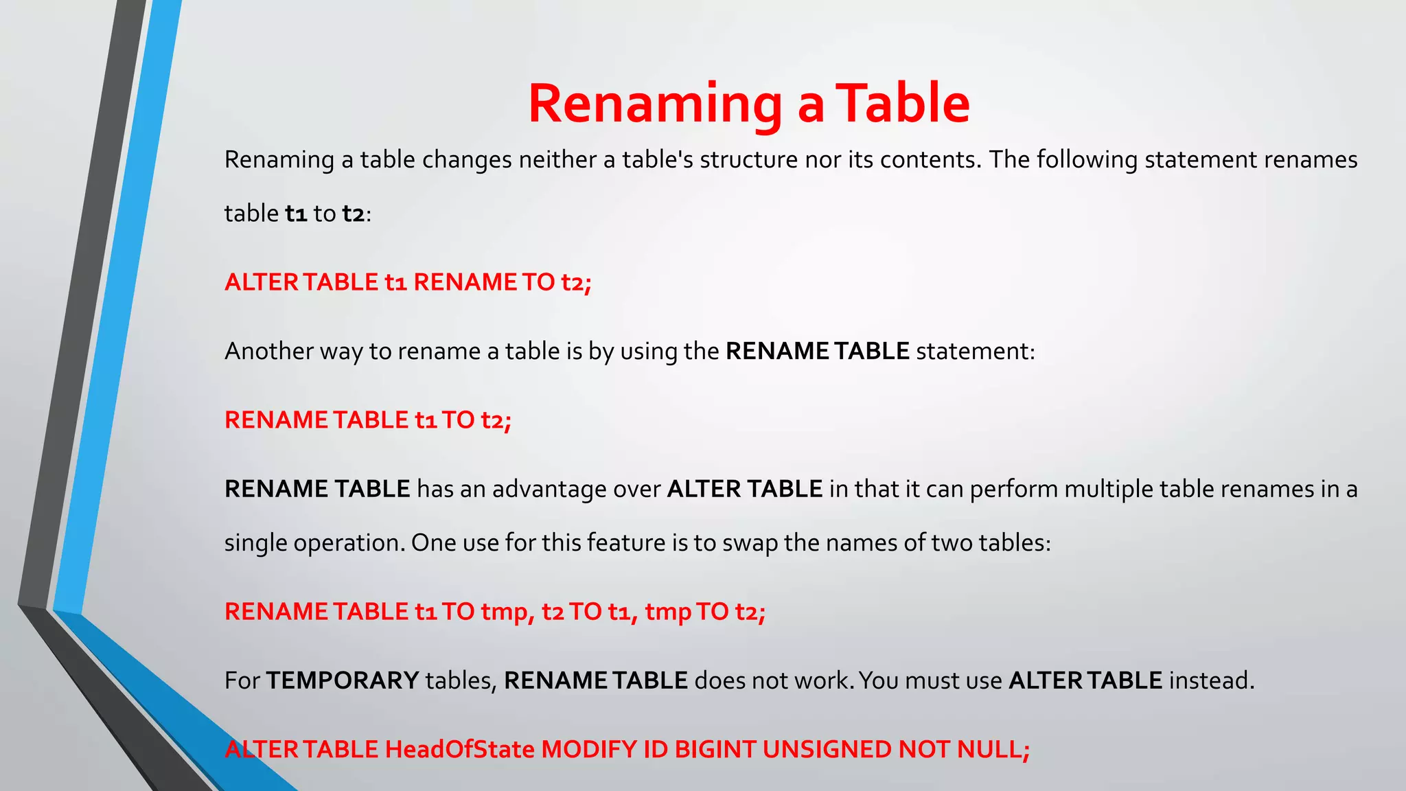 Renaming aTable
Renaming a table changes neither a table's structure nor its contents. The following statement renames
table t1 to t2:
ALTERTABLE t1 RENAMETO t2;
Another way to rename a table is by using the RENAMETABLE statement:
RENAMETABLE t1TO t2;
RENAME TABLE has an advantage over ALTER TABLE in that it can perform multiple table renames in a
single operation. One use for this feature is to swap the names of two tables:
RENAMETABLE t1TO tmp, t2TO t1, tmpTO t2;
For TEMPORARY tables, RENAMETABLE does not work.You must use ALTERTABLE instead.
ALTERTABLE HeadOfState MODIFY ID BIGINT UNSIGNED NOT NULL;
 