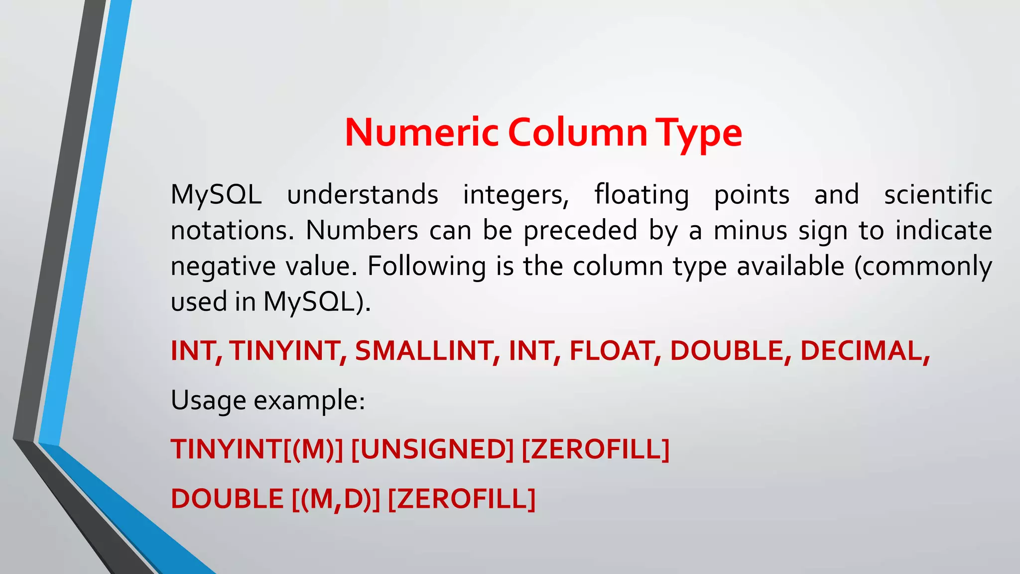 Numeric ColumnType
MySQL understands integers, floating points and scientific
notations. Numbers can be preceded by a minus sign to indicate
negative value. Following is the column type available (commonly
used in MySQL).
INT,TINYINT, SMALLINT, INT, FLOAT, DOUBLE, DECIMAL,
Usage example:
TINYINT[(M)] [UNSIGNED] [ZEROFILL]
DOUBLE [(M,D)] [ZEROFILL]
 