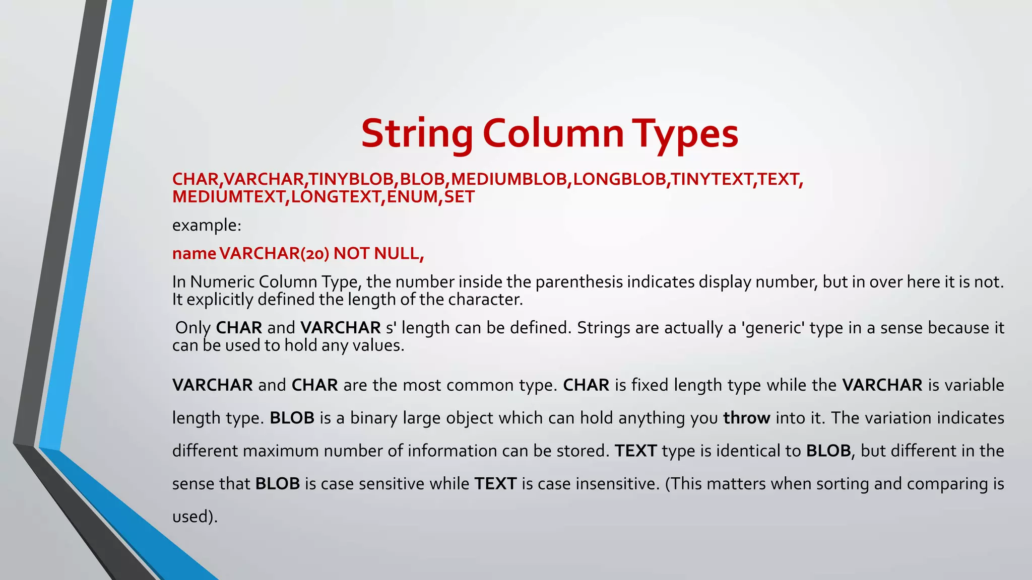 String ColumnTypes
CHAR,VARCHAR,TINYBLOB,BLOB,MEDIUMBLOB,LONGBLOB,TINYTEXT,TEXT,
MEDIUMTEXT,LONGTEXT,ENUM,SET
example:
nameVARCHAR(20) NOT NULL,
In Numeric Column Type, the number inside the parenthesis indicates display number, but in over here it is not.
It explicitly defined the length of the character.
Only CHAR and VARCHAR s' length can be defined. Strings are actually a 'generic' type in a sense because it
can be used to hold any values.
VARCHAR and CHAR are the most common type. CHAR is fixed length type while the VARCHAR is variable
length type. BLOB is a binary large object which can hold anything you throw into it. The variation indicates
different maximum number of information can be stored. TEXT type is identical to BLOB, but different in the
sense that BLOB is case sensitive while TEXT is case insensitive. (This matters when sorting and comparing is
used).
 