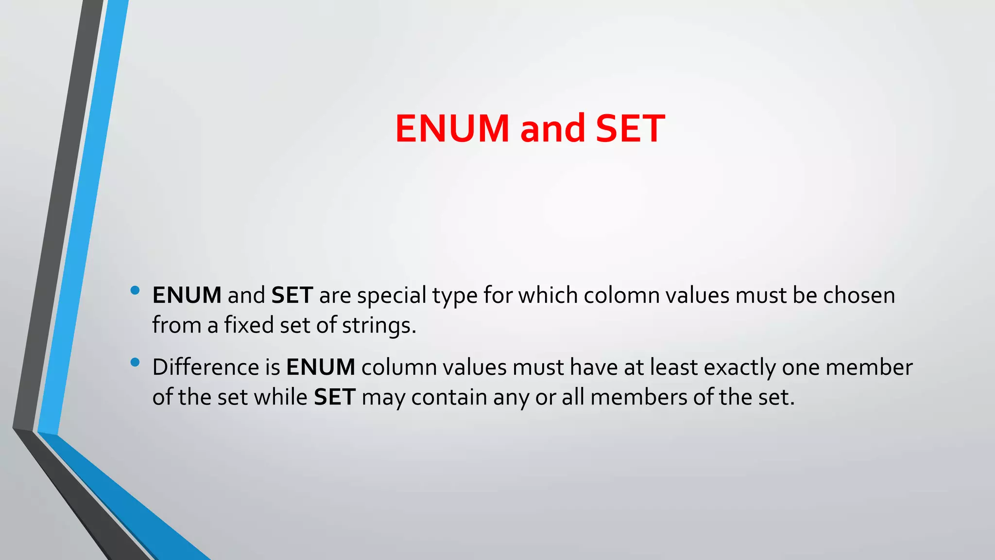 ENUM and SET
• ENUM and SET are special type for which colomn values must be chosen
from a fixed set of strings.
• Difference is ENUM column values must have at least exactly one member
of the set while SET may contain any or all members of the set.
 