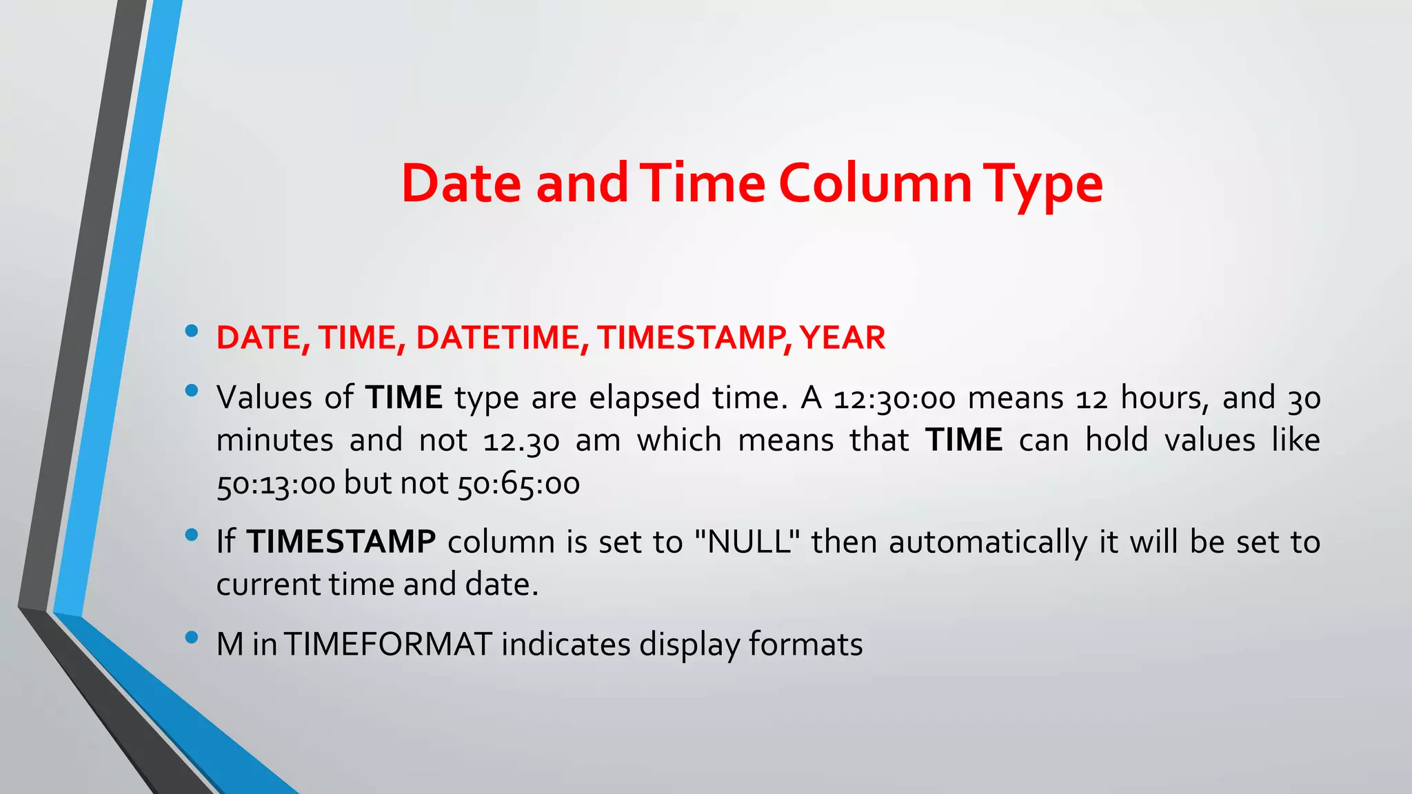 Date andTime ColumnType
• DATE,TIME, DATETIME,TIMESTAMP,YEAR
• Values of TIME type are elapsed time. A 12:30:00 means 12 hours, and 30
minutes and not 12.30 am which means that TIME can hold values like
50:13:00 but not 50:65:00
• If TIMESTAMP column is set to "NULL" then automatically it will be set to
current time and date.
• M inTIMEFORMAT indicates display formats
 