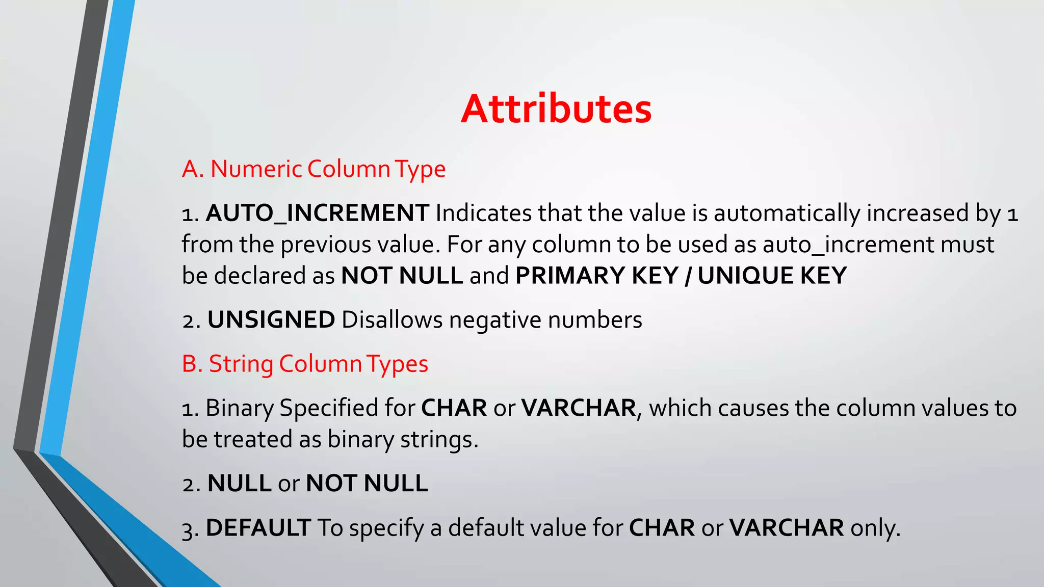 Attributes
A. Numeric ColumnType
1. AUTO_INCREMENT Indicates that the value is automatically increased by 1
from the previous value. For any column to be used as auto_increment must
be declared as NOT NULL and PRIMARY KEY / UNIQUE KEY
2. UNSIGNED Disallows negative numbers
B. String ColumnTypes
1. Binary Specified for CHAR or VARCHAR, which causes the column values to
be treated as binary strings.
2. NULL or NOT NULL
3. DEFAULT To specify a default value for CHAR or VARCHAR only.
 