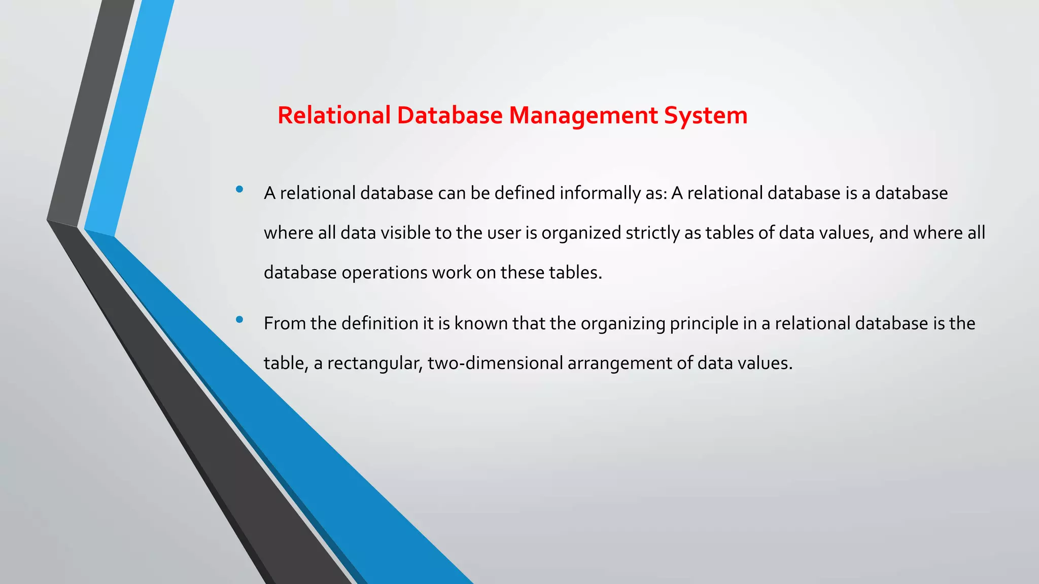 Relational Database Management System
• A relational database can be defined informally as: A relational database is a database
where all data visible to the user is organized strictly as tables of data values, and where all
database operations work on these tables.
• From the definition it is known that the organizing principle in a relational database is the
table, a rectangular, two-dimensional arrangement of data values.
 