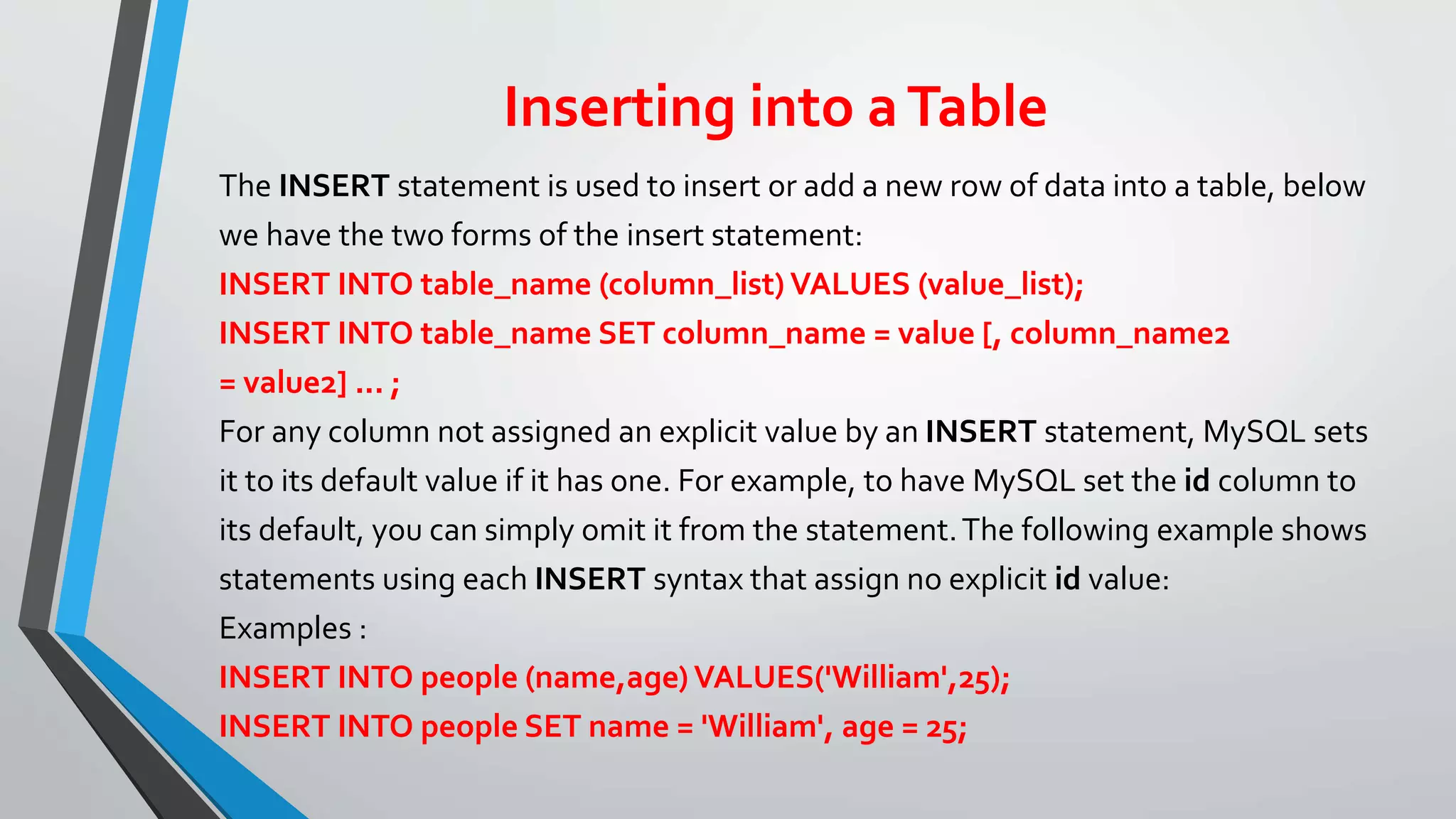 Inserting into aTable
The INSERT statement is used to insert or add a new row of data into a table, below
we have the two forms of the insert statement:
INSERT INTO table_name (column_list) VALUES (value_list);
INSERT INTO table_name SET column_name = value [, column_name2
= value2] ... ;
For any column not assigned an explicit value by an INSERT statement, MySQL sets
it to its default value if it has one. For example, to have MySQL set the id column to
its default, you can simply omit it from the statement.The following example shows
statements using each INSERT syntax that assign no explicit id value:
Examples :
INSERT INTO people (name,age) VALUES('William',25);
INSERT INTO people SET name = 'William', age = 25;
 