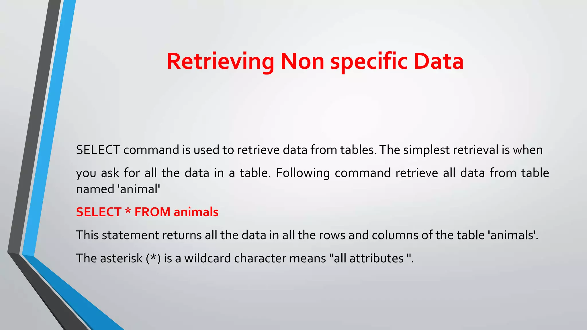 Retrieving Non specific Data
SELECT command is used to retrieve data from tables.The simplest retrieval is when
you ask for all the data in a table. Following command retrieve all data from table
named 'animal'
SELECT * FROM animals
This statement returns all the data in all the rows and columns of the table 'animals'.
The asterisk (*) is a wildcard character means "all attributes ".
 