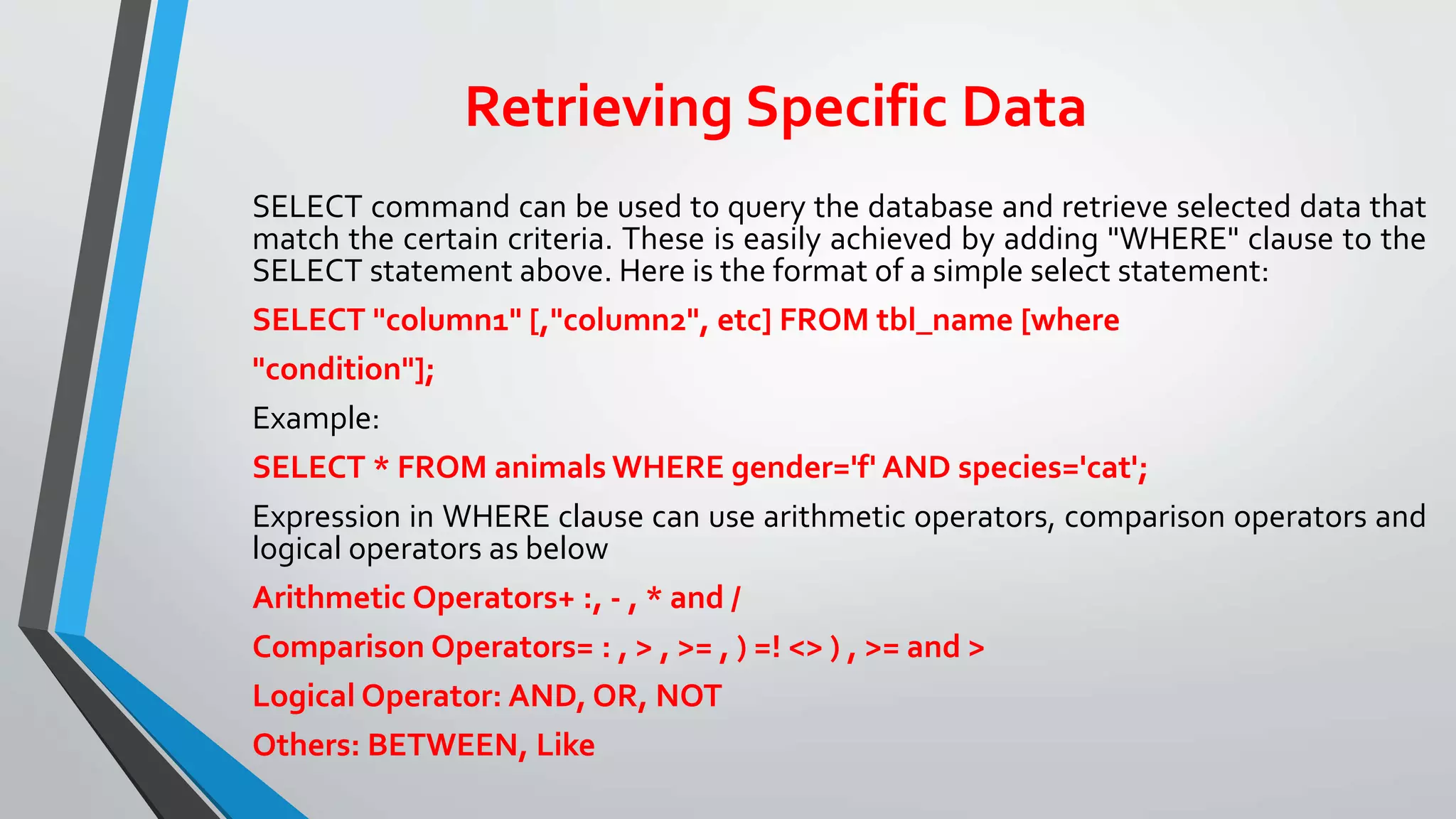Retrieving Specific Data
SELECT command can be used to query the database and retrieve selected data that
match the certain criteria. These is easily achieved by adding "WHERE" clause to the
SELECT statement above. Here is the format of a simple select statement:
SELECT "column1" [,"column2", etc] FROM tbl_name [where
"condition"];
Example:
SELECT * FROM animals WHERE gender='f' AND species='cat';
Expression in WHERE clause can use arithmetic operators, comparison operators and
logical operators as below
Arithmetic Operators+ :, - , * and /
Comparison Operators= : , > , >= , ) =! <> ) , >= and >
Logical Operator: AND, OR, NOT
Others: BETWEEN, Like
 