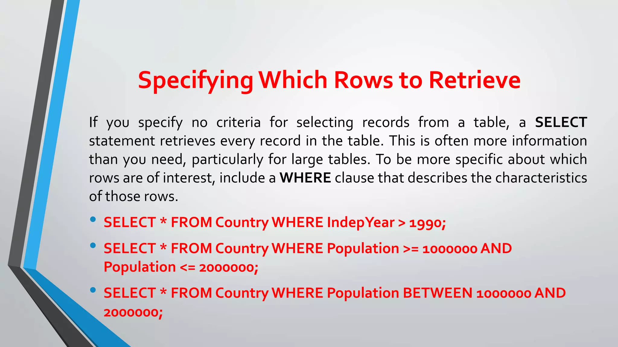 Specifying Which Rows to Retrieve
If you specify no criteria for selecting records from a table, a SELECT
statement retrieves every record in the table. This is often more information
than you need, particularly for large tables. To be more specific about which
rows are of interest, include a WHERE clause that describes the characteristics
of those rows.
• SELECT * FROM Country WHERE IndepYear > 1990;
• SELECT * FROM Country WHERE Population >= 1000000 AND
Population <= 2000000;
• SELECT * FROM Country WHERE Population BETWEEN 1000000 AND
2000000;
 