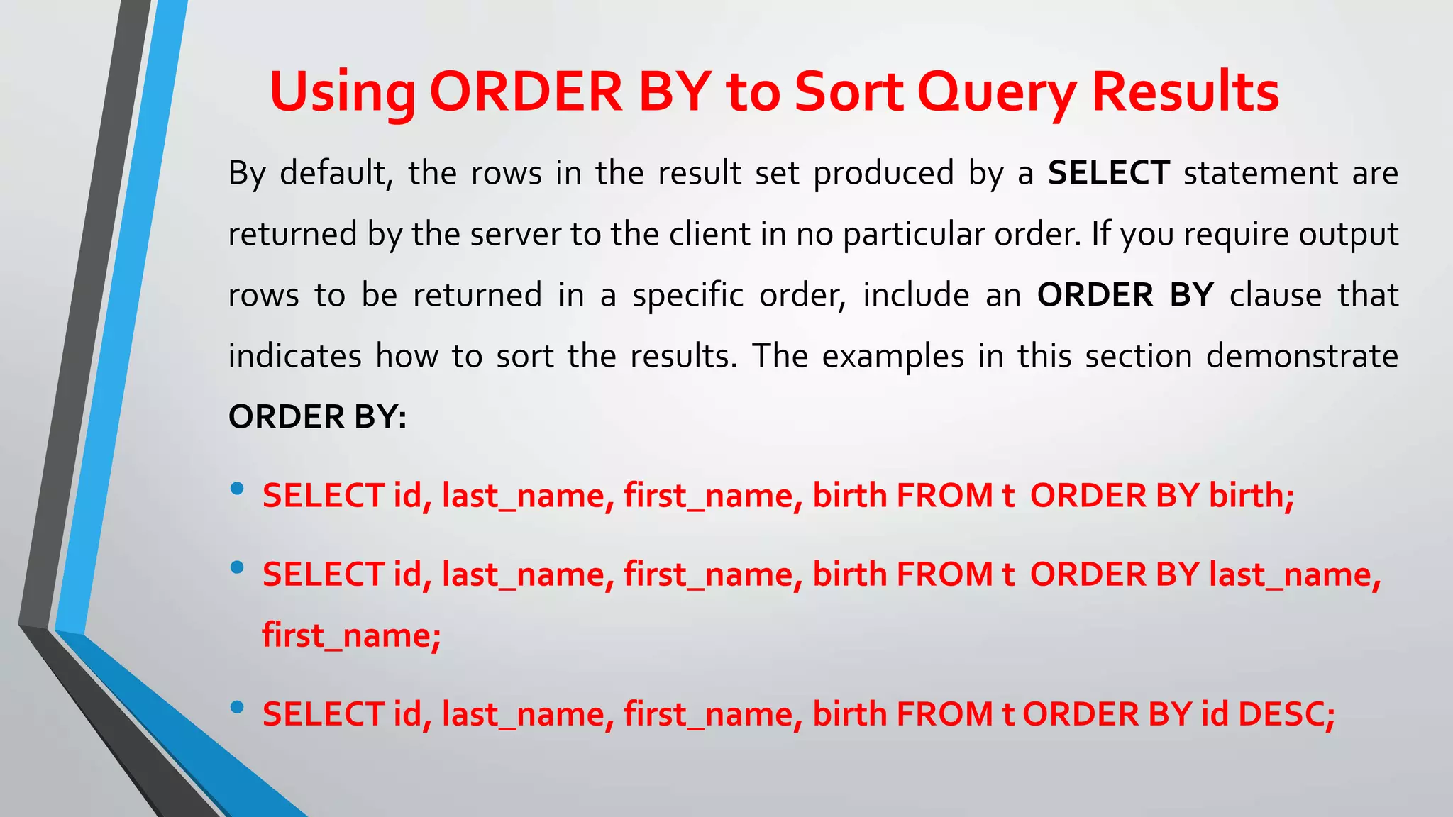 Using ORDER BY to Sort Query Results
By default, the rows in the result set produced by a SELECT statement are
returned by the server to the client in no particular order. If you require output
rows to be returned in a specific order, include an ORDER BY clause that
indicates how to sort the results. The examples in this section demonstrate
ORDER BY:
• SELECT id, last_name, first_name, birth FROM t ORDER BY birth;
• SELECT id, last_name, first_name, birth FROM t ORDER BY last_name,
first_name;
• SELECT id, last_name, first_name, birth FROM t ORDER BY id DESC;
 