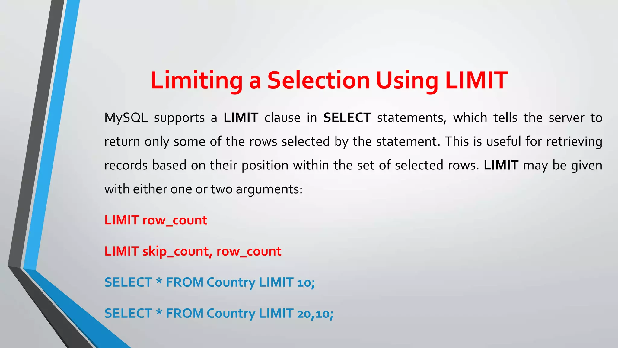 Limiting a Selection Using LIMIT
MySQL supports a LIMIT clause in SELECT statements, which tells the server to
return only some of the rows selected by the statement. This is useful for retrieving
records based on their position within the set of selected rows. LIMIT may be given
with either one or two arguments:
LIMIT row_count
LIMIT skip_count, row_count
SELECT * FROM Country LIMIT 10;
SELECT * FROM Country LIMIT 20,10;
 