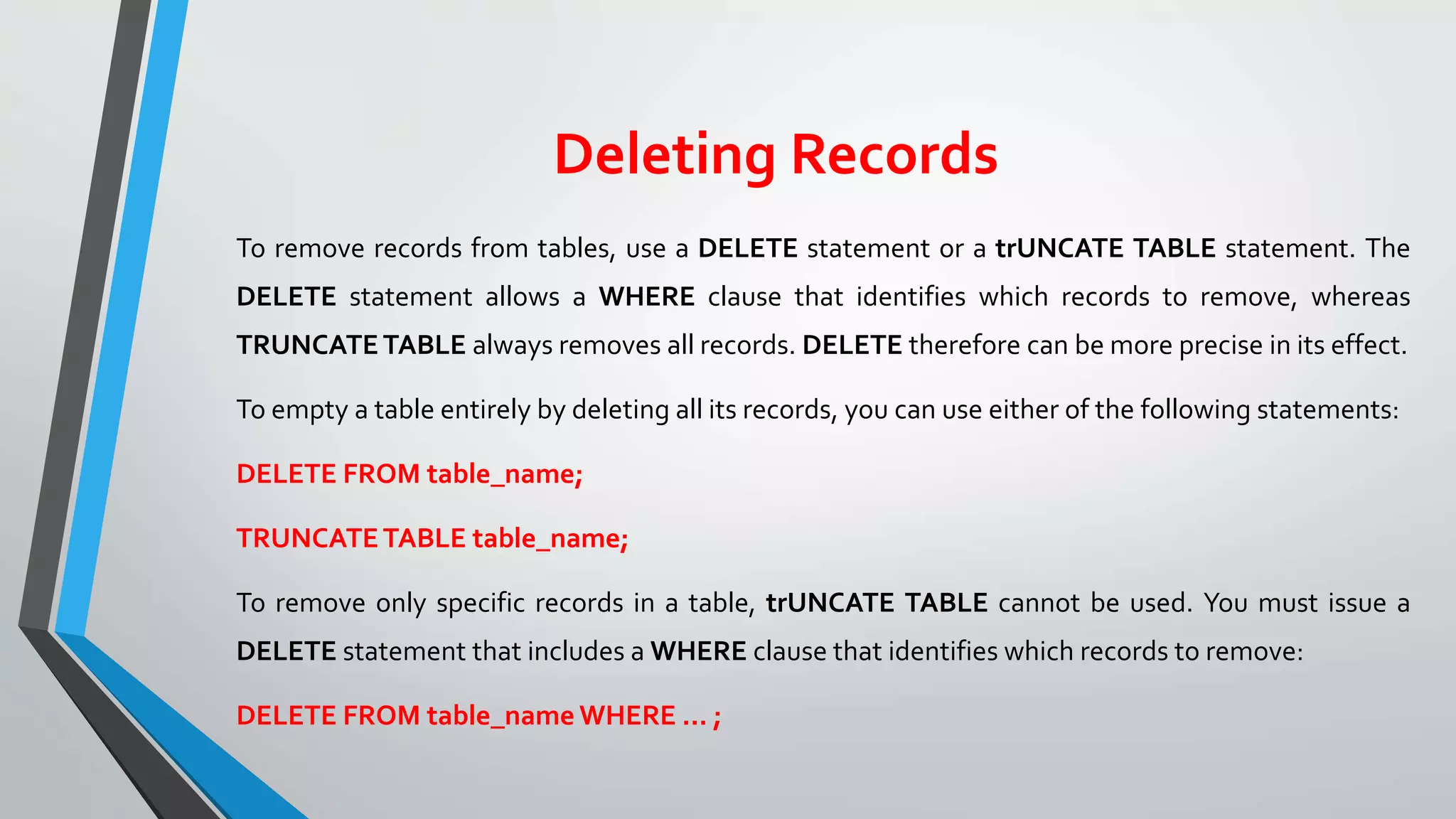 Deleting Records
To remove records from tables, use a DELETE statement or a trUNCATE TABLE statement. The
DELETE statement allows a WHERE clause that identifies which records to remove, whereas
TRUNCATETABLE always removes all records. DELETE therefore can be more precise in its effect.
To empty a table entirely by deleting all its records, you can use either of the following statements:
DELETE FROM table_name;
TRUNCATETABLE table_name;
To remove only specific records in a table, trUNCATE TABLE cannot be used. You must issue a
DELETE statement that includes a WHERE clause that identifies which records to remove:
DELETE FROM table_name WHERE ... ;
 