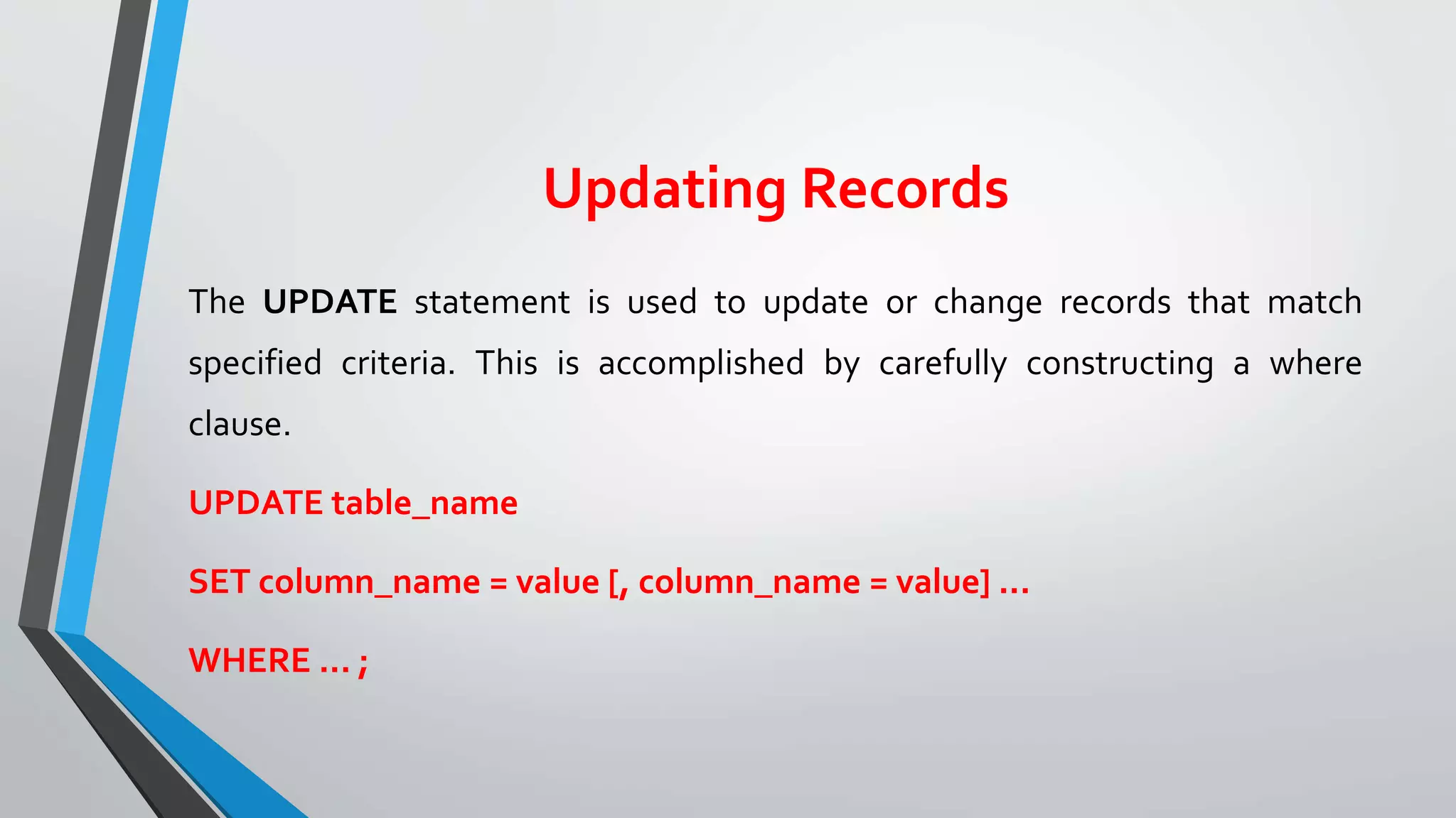 Updating Records
The UPDATE statement is used to update or change records that match
specified criteria. This is accomplished by carefully constructing a where
clause.
UPDATE table_name
SET column_name = value [, column_name = value] ...
WHERE ... ;
 
