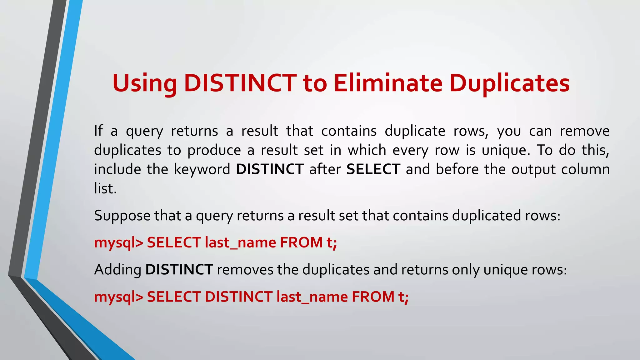 Using DISTINCT to Eliminate Duplicates
If a query returns a result that contains duplicate rows, you can remove
duplicates to produce a result set in which every row is unique. To do this,
include the keyword DISTINCT after SELECT and before the output column
list.
Suppose that a query returns a result set that contains duplicated rows:
mysql> SELECT last_name FROM t;
Adding DISTINCT removes the duplicates and returns only unique rows:
mysql> SELECT DISTINCT last_name FROM t;
 