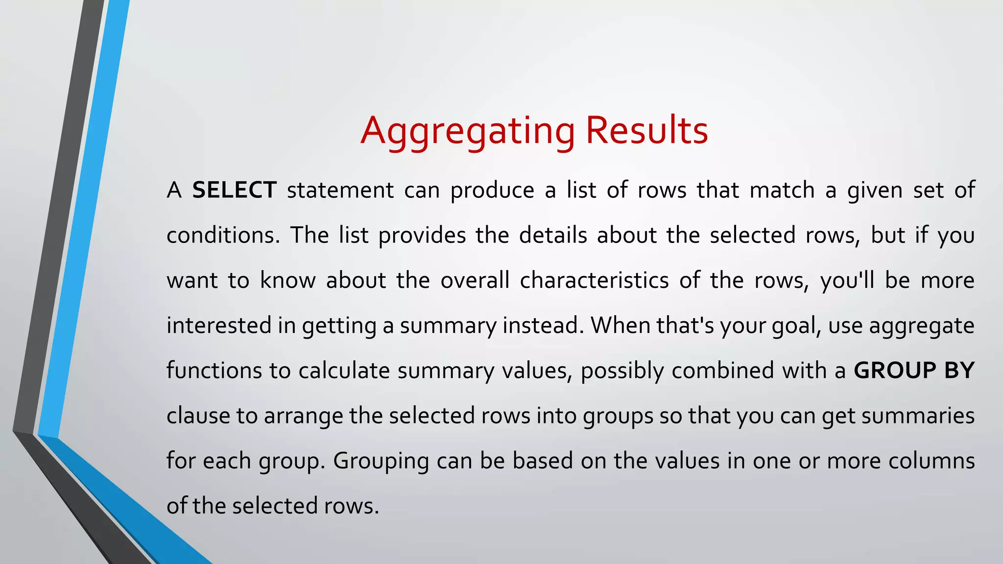 Aggregating Results
A SELECT statement can produce a list of rows that match a given set of
conditions. The list provides the details about the selected rows, but if you
want to know about the overall characteristics of the rows, you'll be more
interested in getting a summary instead. When that's your goal, use aggregate
functions to calculate summary values, possibly combined with a GROUP BY
clause to arrange the selected rows into groups so that you can get summaries
for each group. Grouping can be based on the values in one or more columns
of the selected rows.
 