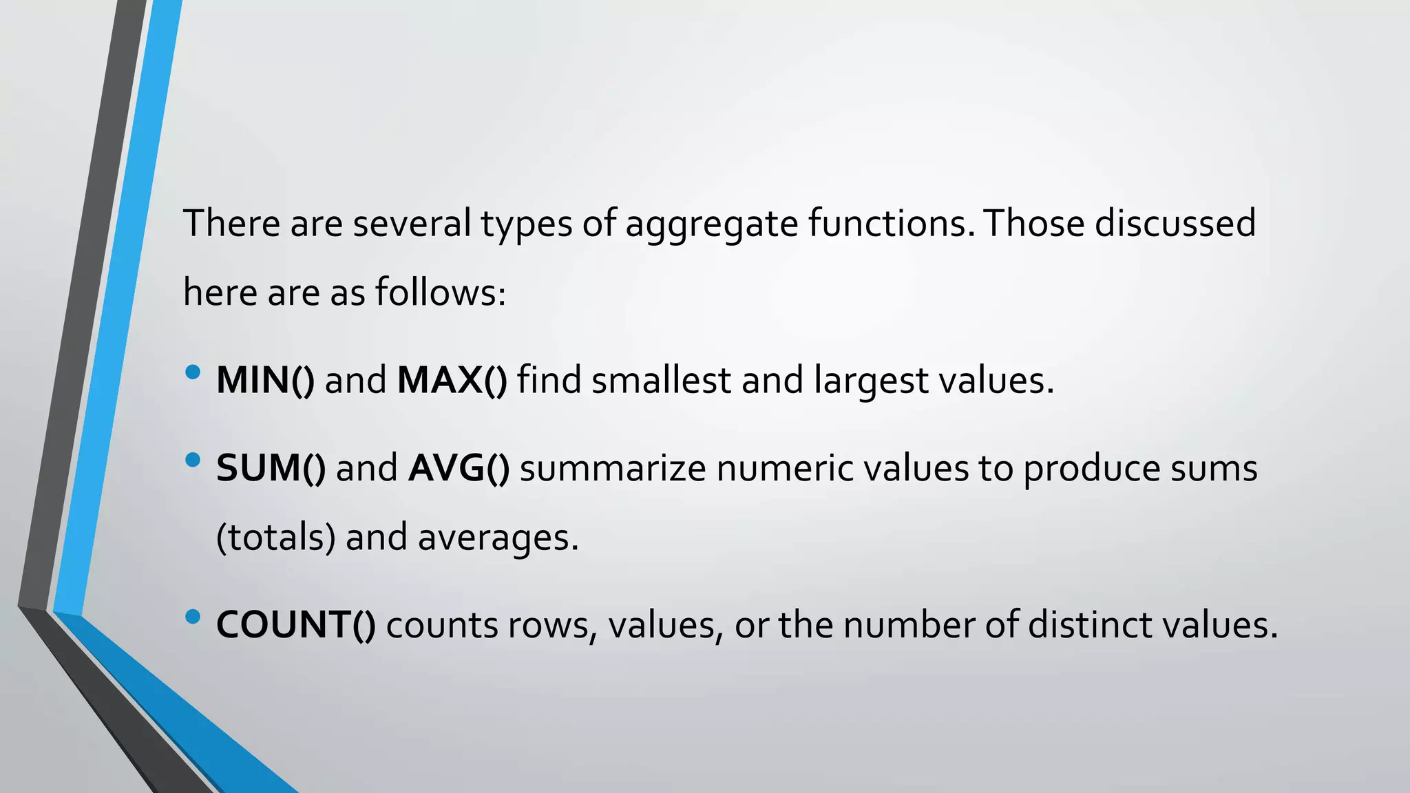 There are several types of aggregate functions.Those discussed
here are as follows:
• MIN() and MAX() find smallest and largest values.
• SUM() and AVG() summarize numeric values to produce sums
(totals) and averages.
• COUNT() counts rows, values, or the number of distinct values.
 