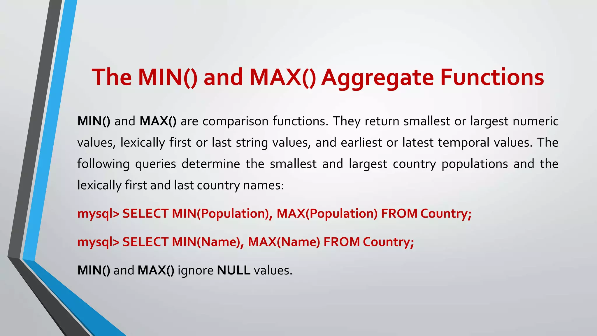 The MIN() and MAX() Aggregate Functions
MIN() and MAX() are comparison functions. They return smallest or largest numeric
values, lexically first or last string values, and earliest or latest temporal values. The
following queries determine the smallest and largest country populations and the
lexically first and last country names:
mysql> SELECT MIN(Population), MAX(Population) FROM Country;
mysql> SELECT MIN(Name), MAX(Name) FROM Country;
MIN() and MAX() ignore NULL values.
 