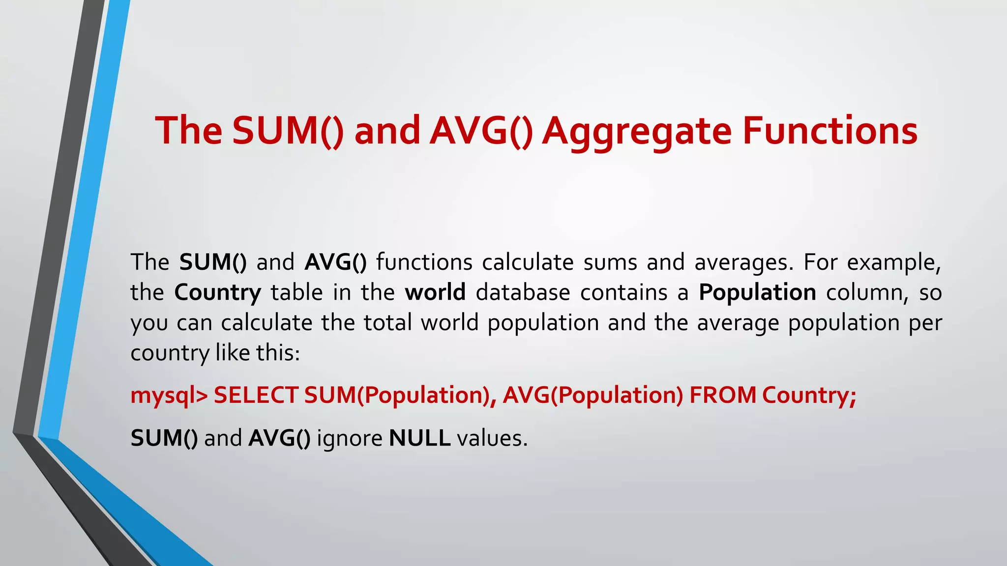The SUM() and AVG() Aggregate Functions
The SUM() and AVG() functions calculate sums and averages. For example,
the Country table in the world database contains a Population column, so
you can calculate the total world population and the average population per
country like this:
mysql> SELECT SUM(Population), AVG(Population) FROM Country;
SUM() and AVG() ignore NULL values.
 